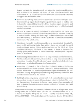 World Disasters Report 2013	

Chapter 6 Humanitarian norms and uses of information

down a humanitarian operation, speak out against the violations and leave the
area. Access and exit decisions are among the most ethically demanding and
often depend on the amount of high-quality information that can be harnessed
to support one choice or the other.
nn
Population-based triage in situations where available resources outstrip the numbers in need may require distributing food, public health inputs or medical care
to those who are most likely to survive. These decisions require experience and
seasoned judgement and are among the most stressful faced by public health and
medical responders.
nn
Aid must be distributed not only to disaster-affected populations, but also to host
and surrounding communities. Issues of equity, particular for crises occurring
in areas of chronic poverty and stress, argue that the international community
cannot focus solely on individuals affected by disaster or conflict, but also on the
communities that take them in.
nn
Attention to vulnerable populations must focus on protecting their rights to life,
safety, health and dignity. During flight and in refugee and internally displaced
people’s settings, women, children and adolescents, and the elderly are often
considered particularly vulnerable to harm, neglect or abuse. In active conflict
settings, young and older men or community leaders may be specific targets of
attack or recruitment.
nn
Family tracing and reunification must be an early priority in all relief operations.
Psychosocial support to survivors, whose distress in large measure comes from
uncertainty about the fate of loved ones, begins with efforts to find out where
relatives may have fled and bringing them back together.
nn
Responding to the needs of the local population requires respectful interaction
and shared responsibility for gathering information, making assessments based
on that information and monitoring and evaluating the effectiveness and fairness of aid delivery. Transparency, accountability and partnership are themes that
should inform all aspects of this process.
nn
Building local capacity among national staff in all sectors has become a major
intermediate-time requirement of humanitarian action in the field. This strategy has developed in response to human rights norms, where mitigation of
gaps in power and resources requires attention to issues of inclusion, voice and
accountability.
These norms and strategic requirements have been codified in multiple ways, most
notably as the Code of Conduct for the Red Cross Red Crescent Movement and NGOs
in disaster relief (IFRC, 1994) and UN General Assembly resolutions 46/182 (UN,
1991) and 58/114 (UN, 2004), and in Sphere’s Humanitarian Charter (2011) and the
178	

Focus on technology and the future of humanitarian action

 