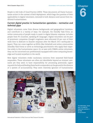 World Disasters Report 2013	

Humanitarian norms and uses of information

People in Aid Code of Good Practice (2003). These documents all frame humanitarian action in the context of field deployment, which begs the question of their
applicability to digital volunteers, removed in both distance and nature from traditional humanitarians.

Chapter

6

Current digital practice in humanitarian operations – normative and
technical gaps
Digital volunteers come from diverse backgrounds and geographical locations,
and contribute in a variety of ways. For example, the Standby Task Force, an
online community of people ready to assist in digital disaster response, includes
people from 95 countries, speaking 85 languages. Digital volunteers can be part
of prominent companies (Google’s engineers were allocated 20 per cent of their
work time to dedicate to disaster response after the March 2011 earthquake in
Japan). They can come together as NGOs (like Ushahidi) and online communities
(Standby Task Force) or serve as technology practitioners who apply their expertise solely to the humanitarian space. Or, as seen with FEMA’s online volunteers,
they can be concerned non-professionals equipped with some computing knowledge and located anywhere in the world.
New digital volunteers evoke cautionary concerns from seasoned field-based
responders. These volunteers are often not identifiable beyond an internet username yet they seem to have responsibility for processing potentially urgent
requests for help and feeding these back to responders on the ground in the absence
of a system of accountability. They seem relatively ignorant of humanitarian

The KoBoToolbox, shown
here, is a toolkit for
digital data collection in
the field.
© Tino Kreutzer

International Federation of Red Cross and Red Crescent Societies	

179

 