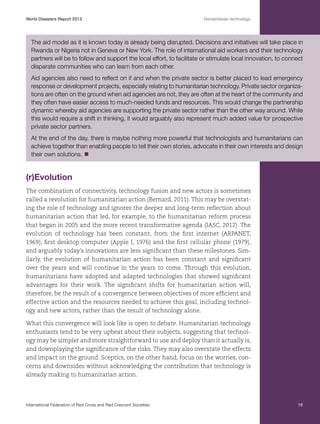 World Disasters Report 2013	

Humanitarian technology

The aid model as it is known today is already being disrupted. Decisions and initiatives will take place in
Rwanda or Nigeria not in Geneva or New York. The role of international aid workers and their technology
partners will be to follow and support the local effort, to facilitate or stimulate local innovation, to connect
disparate communities who can learn from each other.
Aid agencies also need to reflect on if and when the private sector is better placed to lead emergency
response or development projects, especially relating to humanitarian technology. Private sector organizations are often on the ground when aid agencies are not, they are often at the heart of the community and
they often have easier access to much-needed funds and resources. This would change the partnership
dynamic whereby aid agencies are supporting the private sector rather than the other way around. While
this would require a shift in thinking, it would arguably also represent much added value for prospective
private sector partners.
At the end of the day, there is maybe nothing more powerful that technologists and humanitarians can
achieve together than enabling people to tell their own stories, advocate in their own interests and design
their own solutions. n

(r)Evolution
The combination of connectivity, technology fusion and new actors is sometimes
called a revolution for humanitarian action (Bernard, 2011). This may be overstating the role of technology and ignores the deeper and long-term reflection about
humanitarian action that led, for example, to the humanitarian reform process
that began in 2005 and the more recent transformative agenda (IASC, 2012). The
evolution of technology has been constant, from the first internet (ARPANET,
1969), first desktop computer (Apple I, 1976) and the first cellular phone (1979),
and arguably today’s innovations are less significant than these milestones. Similarly, the evolution of humanitarian action has been constant and significant
over the years and will continue in the years to come. Through this evolution,
humanitarians have adopted and adapted technologies that showed significant
advantages for their work. The significant shifts for humanitarian action will,
therefore, be the result of a convergence between objectives of more efficient and
effective action and the resources needed to achieve this goal, including technology and new actors, rather than the result of technology alone.
What this convergence will look like is open to debate. Humanitarian technology
enthusiasts tend to be very upbeat about their subjects, suggesting that technology may be simpler and more straightforward to use and deploy than it actually is,
and downplaying the significance of the risks. They may also overstate the effects
and impact on the ground. Sceptics, on the other hand, focus on the worries, concerns and downsides without acknowledging the contribution that technology is
already making to humanitarian action.

International Federation of Red Cross and Red Crescent Societies	

19

 
