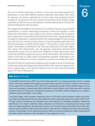 World Disasters Report 2013	

Humanitarian norms and uses of information

The use of satellite technology to inform a crisis map has proved powerful but
problematic, as the HHI’s Satellite Sentinel experience has shown (HHI, 2012).
An apparent fact picture separated by 24 hours may mask important interim
changes on the ground or the area outside the perimeter of the satellite image
may harbour risks that are not anticipated or ascertainable because of the pre-determined GPS grid for the next photo.

Chapter

6

The obligations embedded in the potential of crowdsourcing also require further
consideration. A current overarching uncertainty is when and whether to share
information discernible to the technical and content analysts with the general
public whose lives are and will be affected by this information. If good information
is needed for responders to develop relevant life-saving strategies of early warning
and relief, then it is, at least in some measure, of equal or greater need to the local
affected population. As OCHA (2013b) argues: “The freedom to seek, receive and
impart information is enshrined in the Universal Declaration of Human Rights.
This means that Governments and aid agencies, particularly well-resourced
international actors, have an operational obligation to help communities, local
authorities and NGOs to generate, access and use information. This elevates information to the level of a basic need in humanitarian response. Information is not
water, food or shelter, but in the list of priorities, it must come shortly after these.”
The need to know is conceptually collapsing with the right to know. It has become
evident how poorly this obligation has been fulfilled. The capacity of digital methods to support steps in this positive direction must be very carefully balanced
against the risks of doing harm.

Box 6.5 Eye in the sky
The Satellite Sentinel Project (SSP), launched in December 2010, is a singular example of what is possible
when commercial satellite technologies and global media networks are used to enhance near-real-time
human rights and humanitarian action. SSP had unprecedented access to both satellite imagery and the
resources necessary to disseminate critical information across the globe. But, three years later, important
questions about the ethical and operational implications of the SSP model are beginning to circulate in
academic and humanitarian communities.
The project began “with the goals of deterring a return to full-scale civil war between northern and southern Sudan and deterring and documenting threats to civilians along both sides of the border” (SSP, 2012).
Though publicly characterized as a programme for the protection of vulnerable populations, referencing
deterrence in the mission statement clearly indicated a commitment to monitoring armed actors rather
than just civilian populations. By choosing to focus on the imminent threat of full-scale civil war, SSP operations would inevitably be high tempo and unfold in near-real time. Adopting the classic documentation
posture of mainstream human rights and advocacy NGOs would have hobbled the project’s potential and
ultimately made it irrelevant to the populations it was designed to serve.

International Federation of Red Cross and Red Crescent Societies	

181

 