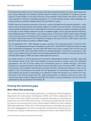 World Disasters Report 2013	

Humanitarian norms and uses of information

HHI researchers address some of these issues with self-imposed standards, but each report raises new
and unique challenges. For example, previous reports included no coordinates for locations of armed
actors or civilian targets. In the case of Kurmuk, some indicator of the location and vector of SAF units
was essential for informing vulnerable populations. In an early warning context, these challenges are
compounded by countless variables beyond the practitioner’s scope.
If SSP’s report prompted an evacuation of Kurmuk, could a US-based remote sensing operation – which
had no way of knowing exactly what threats civilians in a conflict zone were facing – improve the safety
of the population fleeing the town? Civilian flight from Kurmuk could put an already vulnerable population
in the path of other threats outside the scope of available imagery. Due to the near-real-time reporting,
each additional piece of information could change events on the ground. SSP’s public release strategy
meant all armed actors had equal real-time access to every report. Information about an SAF trajectory
or location might simply result in SAF adapting its strategy. In the case of Kurmuk, SSP’s report may have
led SAF to alter its plans and attack a different target.
On 23 September 2011, SSP released its report warning of the impending attack on Kurmuk (HHI,
2011). The Sudanese government immediately condemned it, while SPLM-N captured media coverage
with corroborative propaganda. The next major SAF attack was on Sali, a nearby town. Kurmuk was not
attacked by the SAF until 3 November. Without an impartial feedback mechanism on the ground, SSP
had no way of determining if the report had accurately predicted SAF intentions, if Kurmuk was ever the
intended SAF target or if SSP prompted civilian flight from Kurmuk.
As civilian access to remote sensing and information dissemination platforms increase, cases like
this demand further study. With the possibility of remote access to conflict zones and vulnerable
populations, the role of human rights and humanitarian actors is rapidly changing. Normative
frameworks, including the Red Cross Red Crescent and NGO code of conduct (IFRC, 1994) or the
Humanitarian Accountability Partnership’s principles (2010b), will become irrelevant if they cannot
adapt to new circumstances and guide the next generation of humanitarian decision-makers. As
new projects use access to technology in an attempt to affect the dynamics of a conflict from afar,
they face a new frontier fraught with risk. Unlike governments or militaries, there are no clear rules
concerning what a civilian programme like SSP can publish, so these challenges must be proactively
addressed by the practitioners themselves. n

Closing the technical gaps
More robust data processing
The current discourse from leading responders, including the United Kingdom’s
Department for International Development (DfID) and OCHA, emphasizes the
inclusion of the voice of affected people in response planning as a humanitarian
imperative. As a recent DfID report states: “Currently the people directly affected
by crises do not routinely have a voice, which makes it difficult for their needs be
effectively addressed” (DfID, 2012). Telecommunications technology can provide
that voice disaggregated, but how can responders and planners actually listen to,
let alone sort, analyse, verify and act on, millions of voices at once? After the 2011
International Federation of Red Cross and Red Crescent Societies	

183

 
