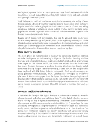 World Disasters Report 2013	

Chapter 6 Humanitarian norms and uses of information

earthquake, Japanese Twitter accounts generated more than 2,000 tweets about the
disaster per second. During Hurricane Sandy, 20 million tweets and half a million
Instagram pictures were posted.
Such information overload in disaster scenarios is overtaking the ability of even
technologically advanced volunteer organizations to make sense of it. Outsourcing the translation and mapping of hundreds, even thousands, of texts to a widely
distributed network of volunteers (micro-tasking) worked in 2010 in Haiti, but as
populations become larger and more connected, and disasters even larger in scale,
human computing reaches its limits.
Beyond direct tweets with information, data can be gleaned from much wider
sources: every text message and posted photo carries a geo-tag, news reports can be
checked against each other to verify rumours about developing situations and satellite images can show population movements. Each one of these is a potential source
of useful information. These multiple sources constitute big data.

More powerful analytics
The next phase in humanitarian technology is harnessing machine learning,
artificial intelligence, to find meaning in big data. The leaders in using machine
learning and artificial intelligence to glean useful information from unstructured
data began in the private sector, but have now moved into the humanitarian space. Crimson Hexagon, a machine learning algorithm for disaster relief,
developed by Gary King at Harvard University, is used by CNN and Bing and has
been deployed with UN Global Pulse to help predict food security emergencies
(King, personal communication, 2013). Ushahidi has developed its SwiftRiver
platform. A forthcoming paper from the Qatar Foundation Computing Research
Institute shows that machine learning can be sufficiently effective to work with
tens of thousands of tweets to correctly identify eye-witness accounts and accurately classify information between 80 and 90 per cent of the time (Imran et al.,
2013).

Improved verification technologies
A barrier to the utility of new digital methods in humanitarian crises is a mistrust
of crowdsourced and other non-traditional data. Yet, the digital volunteer community is leading the way in rigorous fact checking. Social media in disaster scenarios
often provide a mill for rumour and speculation (Meier, 2011), so perhaps the most
interesting development is the potential to use crowdsourced open data from social
media itself to combat the spread of unfounded information in crisis situations. Currently, most verification happens on a case-by-case basis, with volunteers working
to assess the quality of the information source and to triangulate reports with other
sources. Advances are now under way to facilitate verification on a much larger,
184	

Focus on technology and the future of humanitarian action

 