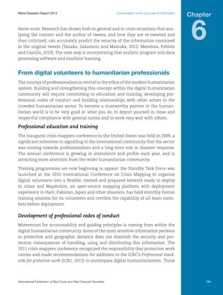 World Disasters Report 2013	

Humanitarian norms and uses of information

faster scale. Research has shown both in general and in crisis situations that analysing the content and the author of tweets, and how they are re-tweeted and
then criticized, can accurately predict the veracity of the information contained
in the original tweets (Tanaka, Sakamoto and Matsuka, 2012; Mendoza, Poblete
and Castillo, 2010). The next step is incorporating that analytic program into data
processing software and machine learning.

Chapter

6

From digital volunteers to humanitarian professionals
The concept of professionalism is central to the ethos of the modern humanitarian
system. Building and strengthening this concept within the digital humanitarian
community will require committing to education and training, developing professional codes of conduct and building relationships with other actors in the
crowded humanitarian sector. To become a trustworthy partner in the humanitarian world is to be very good at what you do, to deport yourself in close and
respectful compliance with general norms and to work very well with others.

Professional education and training
The inaugural crisis mappers conference in the United States was held in 2009, a
significant milestone in signalling to the international community that the sector
was moving towards professionalism and a long-term role in disaster response.
The annual conference is growing in attendance and profile each year, and is
attracting more attention from the wider humanitarian community.
Training programmes are now beginning to appear: the Standby Task Force was
launched at the 2010 International Conference on Crisis Mapping to organize
digital volunteers into a flexible, trained and prepared network ready to deploy
in crises and MapAction, an open-source mapping platform with deployment
experience in Haiti, Pakistan, Japan and other disasters, has held monthly formal
training sessions for its volunteers and certifies the capability of all team members before deployment.

Development of professional codes of conduct
Momentum for accountability and guiding principles is coming from within the
digital humanitarian community. Some of the most sensitive information pertains
to protection and geographic distance does not diminish the security and protection consequences of handling, using and distributing this information. The
2011 crisis mappers conference recognized the responsibility that protection work
carries and made recommendations for additions to the ICRC’s Professional standards for protection work (ICRC, 2013) to encompass digital humanitarianism. Those

International Federation of Red Cross and Red Crescent Societies	

185

 
