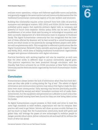 World Disasters Report 2013	

Humanitarian norms and uses of information

evaluate recent operations, critique and elaborate applicable norms and policies,
and generally engage in the same intellectual and community discussions that the
traditional humanitarian community expects of its own workers and volunteers.

Chapter

6

Building this relationship requires active outreach from both sides on practical,
normative and ideological matters. DfID (2012) and OCHA (2013b) have recently
published policy papers that explicitly embrace digital tools as necessary and
powerful in future crisis response. Similar policy shifts can be seen in FEMA’s
establishment of an online think-tank focusing on technological innovation and
their successful deployment of a field innovation team in response to Hurricane
Sandy. The digital humanitarian community has also recognized that the interests of those affected by disasters will be best served by a united humanitarian
world, one which draws on the potential for synergy between players with different and complementary skills. This recognition is reflected in publications like the
Digital Humanitarian Network’s freely available practical guide (Capelo, Change
and Verity, 2012), which aims at helping traditional humanitarian organizations
navigate and optimize collaboration with digital volunteers.
Practical familiarity with working together will also be essential, as each sees
how the other works in different ways to pursue normatively aligned goals.
This practical experience has been promoted through simulation, with the
Standby Task Force activated for an OCHA simulation at New York’s Columbia
University and the field simulation organized by Harvard’s Humanitarian Studies
Initiative.

Conclusion
Humanitarians always lament the lack of information when they face hard decisions yet they take pride in acting during the ‘fog of war’. The advent of digital
information and communication systems may reduce that fog but make the decisions even more consequential. Early warning may become practically possible,
but who should be warned and when? Immediate survivors will all make themselves known, but the equipment and personnel are sufficient to reach only a few.
Children reported missing have been found but they are now being taken across
the border.
As digital humanitarians acquire prowess in their trade and strive to meet the
same high standards as relief workers, expectations will rise for everyone. Best
practice will need to get better; failures will show up more acutely. Perhaps it is
not too much to hope that the humanitarian community, faced with grave and
global risks, will leverage the power of new technologies to mobilize people in
danger, provide robust alerts, deliver substantive aid and ward off for millions the
brunt of what lies ahead.
International Federation of Red Cross and Red Crescent Societies	

189

 