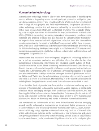 World Disasters Report 2013	

Chapter 1 Humanitarian technology

Humanitarian technology
Humanitarian technology refers to the use and new applications of technology to
support efforts at improving access to and quality of prevention, mitigation, preparedness, response, recovery and rebuilding efforts. While much has been learned
from a range of pilot projects and field implementation, the practice of humanitarian technology remains first and foremost defined by its potential contribution
rather than by an actual integration in standard practices. This is rapidly changing – for example, the United Nations Office for the Coordination of Humanitarian
Affairs (OCHA) is increasingly activating networks of volunteers to crowdsource the
collection and analysis of crisis data (see Chapter 3). Similarly, many humanitarian organizations have worked with digital data collection tools. But these efforts
remain predominantly the result of individuals’ engagement within these organizations, with no or little systematic and standardized implementation procedures so
far. This too is changing. NetHope, for example, is a collaboration of 39 international
humanitarian organizations established to foster collaboration and innovation, and
leverage the full potential of ICT.
Nevertheless, the absence of more widespread adoption of technology reflects in
part a lack of systematic evaluation and diffusion efforts, but also the fact that
humanitarian technological innovations are emerging largely outside of traditional humanitarian actors. These actors may be communities at risk or affected by
disaster that are confronted with specific challenges, creating opportunities for innovations. This is, for example, the case of Ushahidi, a civil society response to the 2008
post-electoral violence in Kenya to enable messages from multiple sources, including SMS, e-mail, Twitter and the web, containing geographic references, to be mapped
and serve as a source of information. More recently, it is the case of applications for
mobile phones designed to match assistance from volunteers with those in need.
Efforts in other fields of practice that have similar but distinct needs may also be
a source of humanitarian technological innovation. A good example is digital data
collection which has largely emerged from the health and social sciences, but has
direct applicability for humanitarian data collection. Other examples include social
media and education platforms whose original goals are not to serve humanitarian
purposes, but which are especially well suited to enhance humanitarian action.
The involvement of communities at risk, ‘new’ humanitarians who are emerging
around specific technological innovations, or networks of digital volunteers is one
of the new features of a ‘technology-enabled’ humanitarian world. As such, humanitarian technology brings together actors that have a long tradition of humanitarian
action and principles, but may not be regular users of new technologies, and a new,
fast-growing number of ‘tech-savvy’ actors who may have an intimate and personal
experience of disaster, but lack understanding of humanitarian action and principles.

20	

Focus on technology and the future of humanitarian action

 