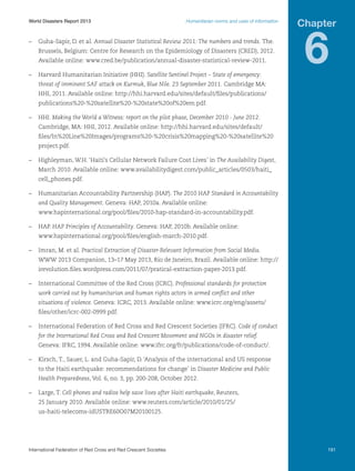 World Disasters Report 2013	

Humanitarian norms and uses of information

–	 Guha-Sapir, D. et al. Annual Disaster Statistical Review 2011: The numbers and trends. The.
Brussels, Belgium: Centre for Research on the Epidemiology of Disasters (CRED), 2012.
Available online: www.cred.be/publication/annual-disaster-statistical-review-2011.
–	 Harvard Humanitarian Initiative (HHI). Satellite Sentinel Project – State of emergency:

Chapter

6

threat of imminent SAF attack on Kurmuk, Blue Nile. 23 September 2011. Cambridge MA:
HHI, 2011. Available online: http://hhi.harvard.edu/sites/default/files/publications/
publications%20-%20satellite%20-%20state%20of%20em.pdf.
–	HHI. Making the World a Witness: report on the pilot phase, December 2010 - June 2012.
Cambridge, MA: HHI, 2012. Available online: http://hhi.harvard.edu/sites/default/
files/In%20Line%20Images/programs%20-%20crisis%20mapping%20-%20satellite%20
project.pdf.
–	 Highleyman, W.H. ‘Haiti’s Cellular Network Failure Cost Lives’ in The Availability Digest,
March 2010. Available online: www.availabilitydigest.com/public_articles/0503/haiti_
cell_phones.pdf.
–	 Humanitarian Accountability Partnership (HAP). The 2010 HAP Standard in Accountability
and Quality Management. Geneva: HAP, 2010a. Available online:
www.hapinternational.org/pool/files/2010-hap-standard-in-accountability.pdf.
–	HAP. HAP Principles of Accountability. Geneva: HAP, 2010b. Available online:
www.hapinternational.org/pool/files/english-march-2010.pdf.
–	 Imran, M. et al. Practical Extraction of Disaster-Relevant Information from Social Media.
WWW 2013 Companion, 13–17 May 2013, Rio de Janeiro, Brazil. Available online: http://
irevolution.files.wordpress.com/2011/07/pratical-extraction-paper-2013.pdf.
–	 International Committee of the Red Cross (ICRC). Professional standards for protection
work carried out by humanitarian and human rights actors in armed conflict and other
situations of violence. Geneva: ICRC, 2013. Available online: www.icrc.org/eng/assets/
files/other/icrc-002-0999.pdf.
–	 International Federation of Red Cross and Red Crescent Societies (IFRC). Code of conduct
for the International Red Cross and Red Crescent Movement and NGOs in disaster relief.
Geneva: IFRC, 1994. Available online: www.ifrc.org/fr/publications/code-of-conduct/.
–	 Kirsch, T., Sauer, L. and Guha-Sapir, D. ‘Analysis of the international and US response
to the Haiti earthquake: recommendations for change’ in Disaster Medicine and Public
Health Preparedness, Vol. 6, no. 3, pp. 200-208, October 2012.
–	 Large, T. Cell phones and radios help save lives after Haiti earthquake, Reuters,
25 January 2010. Available online: www.reuters.com/article/2010/01/25/
us-haiti-telecoms-idUSTRE60O07M20100125.

International Federation of Red Cross and Red Crescent Societies	

191

 