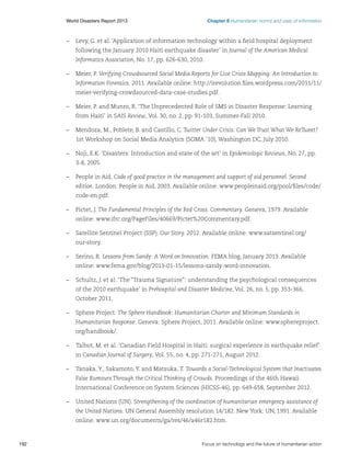 Chapter 6 Humanitarian norms and uses of information

World Disasters Report 2013	

–	 Levy, G. et al. ‘Application of information technology within a field hospital deployment
following the January 2010 Haiti earthquake disaster’ in Journal of the American Medical
Informatics Association, No. 17, pp. 626-630, 2010.
–	 Meier, P. Verifying Crowdsourced Social Media Reports for Live Crisis Mapping: An Introduction to
Information Forensics. 2011. Available online: http://irevolution.files.wordpress.com/2011/11/
meier-verifying-crowdsourced-data-case-studies.pdf.
–	 Meier, P. and Munro, R. ‘The Unprecedented Role of SMS in Disaster Response: Learning
from Haiti’ in SAIS Review, Vol. 30, no. 2, pp. 91-103, Summer-Fall 2010.
–	 Mendoza, M., Poblete, B. and Castillo, C. Twitter Under Crisis: Can We Trust What We ReTweet?
1st Workshop on Social Media Analytics (SOMA ’10), Washington DC, July 2010.
–	 Noji, E.K. ‘Disasters: Introduction and state of the art’ in Epidemiologic Reviews, No. 27, pp.
3-8, 2005.
–	 People in Aid. Code of good practice in the management and support of aid personnel. Second
edition. London: People in Aid, 2003. Available online: www.peopleinaid.org/pool/files/code/
code-en.pdf.
–	 Pictet, J. The Fundamental Principles of the Red Cross. Commentary. Geneva, 1979. Available
online: www.ifrc.org/PageFiles/40669/Pictet%20Commentary.pdf.
–	 Satellite Sentinel Project (SSP). Our Story. 2012. Available online: www.satsentinel.org/
our-story.
–	 Serino, R. Lessons from Sandy: A Word on Innovation. FEMA blog, January 2013. Available
online: www.fema.gov/blog/2013-01-15/lessons-sandy-word-innovation.
–	 Schultz, J. et al. ‘The “Trauma Signature”: understanding the psychological consequences
of the 2010 earthquake’ in Prehospital and Disaster Medicine, Vol. 26, no. 5, pp. 353-366,
October 2011.
–	 Sphere Project. The Sphere Handbook: Humanitarian Charter and Minimum Standards in
Humanitarian Response. Geneva: Sphere Project, 2011. Available online: www.sphereproject.
org/handbook/.
–	 Talbot, M. et al. ‘Canadian Field Hospital in Haiti: surgical experience in earthquake relief’
in Canadian Journal of Surgery, Vol. 55, no. 4, pp. 271-271, August 2012.
–	 Tanaka, Y., Sakamoto, Y. and Matsuka, T. Towards a Social-Technological System that Inactivates
False Rumours Through the Critical Thinking of Crowds. Proceedings of the 46th Hawaii
International Conference on System Sciences (HICSS-46), pp. 649-658, September 2012.
–	 United Nations (UN). Strengthening of the coordination of humanitarian emergency assistance of
the United Nations. UN General Assembly resolution 14/182. New York: UN, 1991. Available
online: www.un.org/documents/ga/res/46/a46r182.htm.

192	

Focus on technology and the future of humanitarian action

 