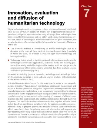 Chapter

Innovation, evaluation
and diffusion of
humanitarian technology

7

Digital technologies such as computers, cellular phones and internet, introduced
since the late 1970s, have become an integral part of operations for disaster preparedness, mitigation, response and recovery. Although these technologies have
been around for three decades and are widely used among humanitarians, several new trends in technological innovations are cause for great excitement, but
are also the source of scepticism within the humanitarian community. These new
trends are:
nn
The dramatic increase in accessibility to mobile technologies (due to a
decrease in the costs of these devices), increased connectivity (especially
in Africa and Asia), an increase in available open-source technology and
improved usability
nn
Technology fusion, which is the integration of information networks, mobile
technology hardware and applications, and social media and mapping platforms into readily available single mobile devices such as laptops, mobile
smartphones or tablets with access to unlimited data from multiple sources
and in multiple formats (big data).
Increased accessibility (to data, networks, technology) and technology fusion
are transforming the range of tools and data sources available to humanitarian
actors (Pham and Vinck, 2012).
This World Disasters Report has, so far, discussed how increased access, networking and technology fusion impact coordination, information management and
action in disaster prevention, mitigation, response and recovery. One of the most
powerful arguments made is how, in an increasingly connected world, disaster
communities can be engaged directly in dialogue and two-way communication,
rapidly improving humanitarians’ understanding of the needs of affected communities and the local context, and enabling communities to build their own
response. This local information and communication, together with the rise of
global data from satellites or social networks for example, provide an unprecedented ability to prepare, prevent and respond to crisis. Local communities,
which have always been the primary source of information and response, are
now becoming more fully engaged in humanitarian action than ever before. At
the same time, the rise in information and communication also provides unique
abilities to coordinate humanitarian action and be more accountable to local

Greater accessibility to
mobile technologies,
increased connectivity
and improved usability
mean that information
and communication
technologies are used
increasingly in disaster
situations. While some
humanitarians embrace
these new technological
trends, others are
sceptical of their utility
and acceptability by both
humanitarian actors
and disaster-prone
communities.
© Patrick Vinck

International Federation of Red Cross and Red Crescent Societies	195

 