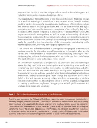 World Disasters Report 2013	

Chapter 7 Innovation, evaluation and diffusion of humanitarian technology

communities. Finally, it provides unique tools to mobilize financial support and
volunteer communities to support response efforts.
The report further highlights some of the risks and challenges that may emerge
as a result of technological innovations. It also cautions about the risks involved
and the barriers to successful integration and deployment of technology, such as
the financial cost of technology solutions, the lack of trust by users, the digital
competency of users and implementers, acceptance of technology by key stakeholders and the level of complexity in the solution. To address these barriers, the
report recommends, among others, to build a better understanding of information ecosystems in disaster-affected communities, keep solutions simple, improve
transparency and coordination, develop incentives for participants and, more generally, be mindful of the characteristics of the communities participating in the
technology solutions, including demographic representation.
This chapter will elaborate on some of these points and propose a framework to
address a gap in the discussion around humanitarian technologies: what are the
criteria and factors that should be considered when evaluating technological innovations applied to humanitarian action and what are the factors that can influence
the rapid diffusion of some technologies versus others?
In a world where humanitarians are presented with new ideas and new technologies
every day, they need to be able to distinguish what is promising, what works and
what is very likely to fail; what has the potential for wider application and diffusion, and what does not. The recent ‘evaluation paradigm shift’ experienced in the
humanitarian field is a welcome trend, but when it comes to evaluating technologies
themselves, the record is rather poor – even through non-systematic means. What
is left is first and foremost a growing body of anecdotes or weak science, but little
concrete evidence thus far. This chapter’s aim is to provide a systematic approach
to identify, prioritize and implement the appropriate technological innovations and
evaluate their impact and scalability.

Box 7.1 Technology in disaster management in the Philippines
Over the past few years, the Philippine Red Cross has modernized its response, risk reduction,
recovery and preparedness activities. These efforts include the distribution of relief items using
cash vouchers where applicable to reduce shipment and overhead costs, as well as electronic
cash transfers for livelihood and shelter repair kit grants which capitalize on SMS technology in
transferring money to affected populations. The Philippine Red Cross’s disaster risk reduction
activities use modern early warning notification and mapping using GIS (geographic information
systems) and web-based data management systems to store community baseline data.

196	

Focus on technology and the future of humanitarian action

 