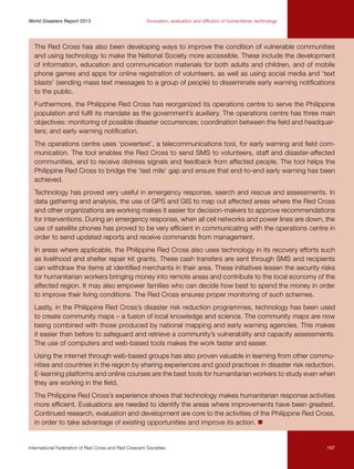 World Disasters Report 2013	

Innovation, evaluation and diffusion of humanitarian technology

The Red Cross has also been developing ways to improve the condition of vulnerable communities
and using technology to make the National Society more accessible. These include the development
of information, education and communication materials for both adults and children, and of mobile
phone games and apps for online registration of volunteers, as well as using social media and ‘text
blasts’ (sending mass text messages to a group of people) to disseminate early warning notifications
to the public.
Furthermore, the Philippine Red Cross has reorganized its operations centre to serve the Philippine
population and fulfil its mandate as the government’s auxiliary. The operations centre has three main
objectives: monitoring of possible disaster occurrences; coordination between the field and headquarters; and early warning notification.
The operations centre uses ‘powertext’, a telecommunications tool, for early warning and field communication. The tool enables the Red Cross to send SMS to volunteers, staff and disaster-affected
communities, and to receive distress signals and feedback from affected people. The tool helps the
Philippine Red Cross to bridge the ‘last mile’ gap and ensure that end-to-end early warning has been
achieved.
Technology has proved very useful in emergency response, search and rescue and assessments. In
data gathering and analysis, the use of GPS and GIS to map out affected areas where the Red Cross
and other organizations are working makes it easier for decision-makers to approve recommendations
for interventions. During an emergency response, when all cell networks and power lines are down, the
use of satellite phones has proved to be very efficient in communicating with the operations centre in
order to send updated reports and receive commands from management.
In areas where applicable, the Philippine Red Cross also uses technology in its recovery efforts such
as livelihood and shelter repair kit grants. These cash transfers are sent through SMS and recipients
can withdraw the items at identified merchants in their area. These initiatives lessen the security risks
for humanitarian workers bringing money into remote areas and contribute to the local economy of the
affected region. It may also empower families who can decide how best to spend the money in order
to improve their living conditions. The Red Cross ensures proper monitoring of such schemes.
Lastly, in the Philippine Red Cross’s disaster risk reduction programmes, technology has been used
to create community maps – a fusion of local knowledge and science. The community maps are now
being combined with those produced by national mapping and early warning agencies. This makes
it easier than before to safeguard and retrieve a community’s vulnerability and capacity assessments.
The use of computers and web-based tools makes the work faster and easier.
Using the internet through web-based groups has also proven valuable in learning from other communities and countries in the region by sharing experiences and good practices in disaster risk reduction.
E-learning platforms and online courses are the best tools for humanitarian workers to study even when
they are working in the field.
The Philippine Red Cross’s experience shows that technology makes humanitarian response activities
more efficient. Evaluations are needed to identify the areas where improvements have been greatest.
Continued research, evaluation and development are core to the activities of the Philippine Red Cross,
in order to take advantage of existing opportunities and improve its action. n

International Federation of Red Cross and Red Crescent Societies	

197

 