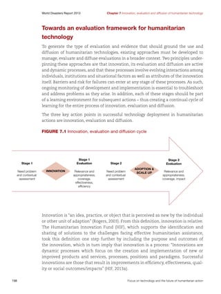 World Disasters Report 2013	

Chapter 7 Innovation, evaluation and diffusion of humanitarian technology

Towards an evaluation framework for humanitarian
technology
To generate the type of evaluation and evidence that should ground the use and
diffusion of humanitarian technologies, existing approaches must be developed to
manage, evaluate and diffuse evaluations in a broader context. Two principles underpinning these approaches are that innovation, its evaluation and diffusion are active
and dynamic processes, and that these processes involve evolving interactions among
individuals, institutions and situational factors as well as attributes of the innovation
itself. Barriers and risk for failures can enter at any stage of these processes. As such,
ongoing monitoring of development and implementation is essential to troubleshoot
and address problems as they arise. In addition, each of these stages should be part
of a learning environment for subsequent actions – thus creating a continual cycle of
learning for the entire process of innovation, evaluation and diffusion.
The three key action points in successful technology deployment in humanitarian
actions are innovation, evaluation and diffusion.

Figure 7.1 Innovation, evaluation and diffusion cycle

Stage 1
Evaluation

Stage 1
Need problem
and contextual
assessment

INNOVATION

Relevance and
appropriateness,
coverage,
effectiveness,
efﬁciency

Stage 2
Evaluation

Stage 2
Need problem
and contextual
assessment

ADOPTION 
SCALE UP

Relevance and
appropriateness,
coverage, impact

Innovation is “an idea, practice, or object that is perceived as new by the individual
or other unit of adaption” (Rogers, 2003). From this definition, innovation is relative.
The Humanitarian Innovation Fund (HIF), which supports the identification and
sharing of solutions to the challenges facing effective humanitarian assistance,
took this definition one step further by including the purpose and outcomes of
the innovation, which in turn imply that innovation is a process: “Innovations are
dynamic processes which focus on the creation and implementation of new or
improved products and services, processes, positions and paradigms. Successful
innovations are those that result in improvements in efficiency, effectiveness, quality or social outcomes/impacts” (HIF, 2013a).
198	

Focus on technology and the future of humanitarian action

 
