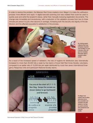 World Disasters Report 2013	

Innovation, evaluation and diffusion of humanitarian technology

In order to resolve this problem, the Mexican Red Cross created a tool, Mega V, to make the verification
process more efficient and rapid. A digital barcode scanning tool was created that could be used to
quickly scan and verify the recipient’s status, rather than manually reviewing registration documents. The
change was immediate and revolutionary, with a reduction of the validation process from two to three
minutes per person to just a few second on average, increasing both the security and dignity of the distribution and the affected population’s satisfaction in the process.

At a training session,
a Mexican Red Cross
emergency responder
uses the Mega V to scan
a barcode, which will
give him immediate
information about a
recipient’s status.
© IFRC

As a result of the increased speed of validation, the rate of hygiene kit distribution also dramatically
increased to more than 25,000 kits a week by five teams of local Haiti Red Cross Society volunteers,
compared to an earlier rate of 10,000 kits per week distributed by more than seven international Emergency Response Units and participant National Society teams.

The Mega V tool
contains easy-to-follow
instructions and is
thus accessible to all
volunteers and staff,
whether or not they
are used to working
with smartphones and
scanners.
© IFRC

International Federation of Red Cross and Red Crescent Societies	

201

 