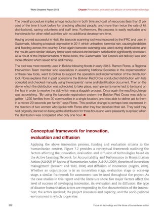 World Disasters Report 2013	

Chapter 7 Innovation, evaluation and diffusion of humanitarian technology

The overall procedure implies a huge reduction in both time and cost of resources (less than 2 per
cent of the time it took before for checking affected people, and more than twice the rate of kit
distributions), saving volunteers and staff time. Furthermore, the process is easily replicable and
transferable for other relief activities with no additional development time.
Having proved successful in Haiti, the barcode scanning tool was improved by the IFRC and used in
Guatemala, following a tropical depression in 2011 which unleashed torrential rain, causing landslides
and flooding across the country. Once again barcode scanning was used during distributions and
the results were similar: delivery times were reduced and recipient satisfaction significantly increased.
As a result of the implementation of these tools, the Guatemalan Red Cross’s aid delivery was also
more efficient which saved time and money.
The tool was most recently used in Bolivia following floods in early 2013. Ramon Flores, a Regional
Intervention Team member who specializes in assisting National Societies in the implementation
of these new tools, went to Bolivia to support the operation and implementation of the distribution
tool. Flores explains that in past operations the Bolivian Red Cross conducted distribution with lists
compiled and checked manually using the recipients’ name and identification document. Then on the
day in which the distribution was scheduled to take place, each person’s name had to be found on
the lists in order to receive the aid, which was a sluggish process. Once again the resulting change
was astonishing. “By using the barcode registration system the Bolivian Red Cross was able to
gather 1,230 families from 30 communities in a single location, and was able to deliver aid to them
in a record 29 seconds per family,” says Flores. This positive change is perhaps best expressed in
the reaction of two women who spoke with Flores after they had received their aid. They said they
had originally planned on being at the distribution for three hours and were pleasantly surprised when
the distribution was completed after only one hour. n

Conceptual framework for innovation,
evaluation and diffusion
Applying the above innovation process, funding and evaluation criteria to the
humanitarian context, Figure 7.2 provides a conceptual framework outlining the
factors affecting the innovation, evaluation and diffusion of technologies based on
the Active Learning Network for Accountability and Performance in Humanitarian
Action (ALNAP) 8th Review of Humanitarian Action (ALNAP, 2009), theories of innovation
management (Bessant and Tidd, 2008) and diffusion of innovation (Rogers, 2003).
Whether an organization is in an innovation stage, evaluation stage or scale-up
stage, a similar framework for assessment can be used throughout the project. As
the case studies in this report and the literature show, five major factors affect the
level of success of developing innovation, its evaluation and its diffusion: the type
of disaster humanitarian actors are responding to; the characteristics of the innovation; the actors involved; the project resources and capacity; and the socio-political
environment in which it operates.
202	

Focus on technology and the future of humanitarian action

 