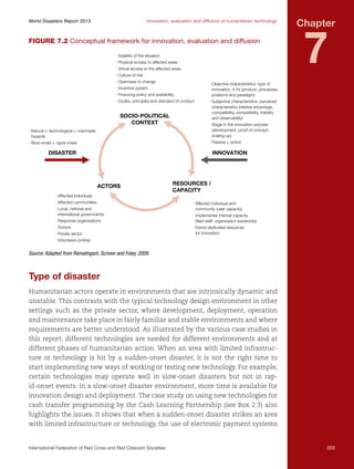 World Disasters Report 2013	

Innovation, evaluation and diffusion of humanitarian technology

Figure 7.2 Conceptual framework for innovation, evaluation and diffusion
· Volatility of the situation
· Physical access to affected areas
· Virtual access to the affected areas

Chapter

7

· Culture of risk
· Openness to change

· Objective characteristics: type of
innovation, 4 Ps (product, processes,
positions and paradigm)

· Incentive system
· Financing policy and availability
· Codes, principles and standard of conduct

SOCIO-POLITICAL
CONTEXT

· Subjective characteristics: perceived
characteristics (relative advantage,
compatibility, compatibility, triability
and observability)

· Natural v. technological v. manmade
hazards

· Stage in the innovation process
(development, proof of concept,
scaling-up)

· Slow-onset v. rapid-onset

· Passive v. active

DISASTER

INNOVATION

ACTORS

RESOURCES /
CAPACITY

· Affected individuals
· Affected communities
· Local, national and
international governments
· Response organizations
· Donors
· Private sector

· Affected individual and
community (user capacity)
· Implementer internal capacity
(ﬁeld staff, organization leadership)
· Donor-dedicated resources
for innovation

· Volunteers (online)

Source: Adapted from Ramalingam, Scriven and Foley, 2009.

Type of disaster
Humanitarian actors operate in environments that are intrinsically dynamic and
unstable. This contrasts with the typical technology design environment in other
settings such as the private sector, where development, deployment, operation
and maintenance take place in fairly familiar and stable environments and where
requirements are better understood. As illustrated by the various case studies in
this report, different technologies are needed for different environments and at
different phases of humanitarian action. When an area with limited infrastructure or technology is hit by a sudden-onset disaster, it is not the right time to
start implementing new ways of working or testing new technology. For example,
certain technologies may operate well in slow-onset disasters but not in rapid-onset events. In a slow-onset disaster environment, more time is available for
innovation design and deployment. The case study on using new technologies for
cash transfer programming by the Cash Learning Partnership (see Box 2.3) also
highlights the issues. It shows that when a sudden-onset disaster strikes an area
with limited infrastructure or technology, the use of electronic payment systems

International Federation of Red Cross and Red Crescent Societies	

203

 