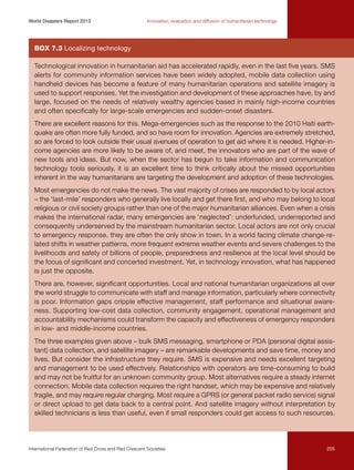 World Disasters Report 2013	

Innovation, evaluation and diffusion of humanitarian technology

Box 7.3 Localizing technology
Technological innovation in humanitarian aid has accelerated rapidly, even in the last five years. SMS
alerts for community information services have been widely adopted, mobile data collection using
handheld devices has become a feature of many humanitarian operations and satellite imagery is
used to support responses. Yet the investigation and development of these approaches have, by and
large, focused on the needs of relatively wealthy agencies based in mainly high-income countries
and often specifically for large-scale emergencies and sudden-onset disasters.
There are excellent reasons for this. Mega-emergencies such as the response to the 2010 Haiti earthquake are often more fully funded, and so have room for innovation. Agencies are extremely stretched,
so are forced to look outside their usual avenues of operation to get aid where it is needed. Higher-income agencies are more likely to be aware of, and meet, the innovators who are part of the wave of
new tools and ideas. But now, when the sector has begun to take information and communication
technology tools seriously, it is an excellent time to think critically about the missed opportunities
inherent in the way humanitarians are targeting the development and adoption of these technologies.
Most emergencies do not make the news. The vast majority of crises are responded to by local actors
– the ‘last-mile’ responders who generally live locally and get there first, and who may belong to local
religious or civil society groups rather than one of the major humanitarian alliances. Even when a crisis
makes the international radar, many emergencies are ‘neglected’: underfunded, underreported and
consequently underserved by the mainstream humanitarian sector. Local actors are not only crucial
to emergency response, they are often the only show in town. In a world facing climate change-related shifts in weather patterns, more frequent extreme weather events and severe challenges to the
livelihoods and safety of billions of people, preparedness and resilience at the local level should be
the focus of significant and concerted investment. Yet, in technology innovation, what has happened
is just the opposite.
There are, however, significant opportunities. Local and national humanitarian organizations all over
the world struggle to communicate with staff and manage information, particularly where connectivity
is poor. Information gaps cripple effective management, staff performance and situational awareness. Supporting low-cost data collection, community engagement, operational management and
accountability mechanisms could transform the capacity and effectiveness of emergency responders
in low- and middle-income countries.
The three examples given above – bulk SMS messaging, smartphone or PDA (personal digital assistant) data collection, and satellite imagery – are remarkable developments and save time, money and
lives. But consider the infrastructure they require. SMS is expensive and needs excellent targeting
and management to be used effectively. Relationships with operators are time-consuming to build
and may not be fruitful for an unknown community group. Most alternatives require a steady internet
connection. Mobile data collection requires the right handset, which may be expensive and relatively
fragile, and may require regular charging. Most require a GPRS (or general packet radio service) signal
or direct upload to get data back to a central point. And satellite imagery without interpretation by
skilled technicians is less than useful, even if small responders could get access to such resources.

International Federation of Red Cross and Red Crescent Societies	

205

 
