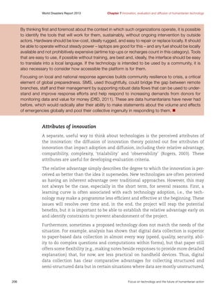 World Disasters Report 2013	

Chapter 7 Innovation, evaluation and diffusion of humanitarian technology

By thinking first and foremost about the context in which such organizations operate, it is possible
to identify the tools that will work for them, sustainably, without ongoing intervention by outside
actors. Hardware should be low-cost, ideally rugged, and easy to repair or replace locally. It should
be able to operate without steady power – laptops are good for this – and any fuel should be locally
available and not prohibitively expensive (airtime top-ups or recharges count in this category). Tools
that are easy to use, if possible without training, are best and, ideally, the interface should be easy
to translate into a local language. If the technology is intended to be used by a community, it is
also necessary to consider how accessible the platform is for them.
Focusing on local and national response agencies builds community resilience to crisis, a critical
element of global preparedness. SMS, used thoughtfully, could bridge the gap between remote
branches, staff and their management by supporting robust data flows that can be used to understand and improve response efforts and help respond to increasing demands from donors for
monitoring data and value for money (DfID, 2011). These are data humanitarians have never had
before, which would radically alter their ability to make statements about the volume and effects
of emergencies globally and pool their collective ingenuity in responding to them. n

Attributes of innovation
A separate, useful way to think about technologies is the perceived attributes of
the innovation: the diffusion of innovation theory pointed out five attributes of
innovation that impact adoption and diffusion, including their relative advantage,
compatibility, complexity, ‘trialability’ and ‘observability’ (Rogers, 2003). These
attributes are useful for developing evaluation criteria.
The relative advantage simply describes the degree to which the innovation is perceived as better than the idea it supersedes. New technologies are often perceived
as having an inherent advantage over traditional approaches. However, this may
not always be the case, especially in the short term, for several reasons. First, a
learning curve is often associated with each technology adoption, i.e., the technology may make a programme less efficient and effective at the beginning. These
issues will resolve over time and, in the end, the project will reap the potential
benefits, but it is important to be able to establish the relative advantage early on
and identify constraints to prevent abandonment of the project.
Furthermore, sometimes a proposed technology does not match the needs of the
situation. For example, analysis has shown that digital data collection is superior
to paper-based data collection in almost every way (speed, quality, security, ability to do complex questions and computations within forms), but that paper still
offers some flexibility (e.g., making notes beside responses to provide more detailed
explanation) that, for now, are less practical on handheld devices. Thus, digital
data collection has clear comparative advantages for collecting structured and
semi-structured data but in certain situations where data are mostly unstructured,

206	

Focus on technology and the future of humanitarian action

 
