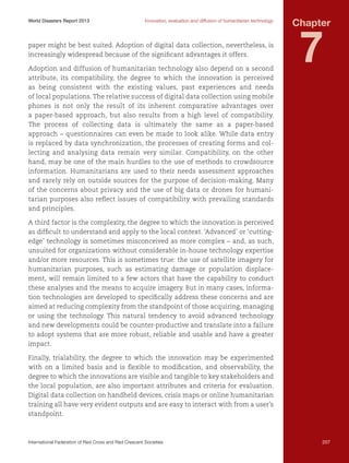World Disasters Report 2013	

Innovation, evaluation and diffusion of humanitarian technology

paper might be best suited. Adoption of digital data collection, nevertheless, is
increasingly widespread because of the significant advantages it offers.
Adoption and diffusion of humanitarian technology also depend on a second
attribute, its compatibility, the degree to which the innovation is perceived
as being consistent with the existing values, past experiences and needs
of local populations. The relative success of digital data collection using mobile
phones is not only the result of its inherent comparative advantages over
a paper-based approach, but also results from a high level of compatibility.
The process of collecting data is ultimately the same as a paper-based
approach – questionnaires can even be made to look alike. While data entry
is replaced by data synchronization, the processes of creating forms and collecting and analysing data remain very similar. Compatibility, on the other
hand, may be one of the main hurdles to the use of methods to crowdsource
information. Humanitarians are used to their needs assessment approaches
and rarely rely on outside sources for the purpose of decision-making. Many
of the concerns about privacy and the use of big data or drones for humanitarian purposes also reflect issues of compatibility with prevailing standards
and principles.

Chapter

7

A third factor is the complexity, the degree to which the innovation is perceived
as difficult to understand and apply to the local context. ‘Advanced’ or ‘cuttingedge’ technology is sometimes misconceived as more complex – and, as such,
unsuited for organizations without considerable in-house technology expertise
and/or more resources. This is sometimes true: the use of satellite imagery for
humanitarian purposes, such as estimating damage or population displacement, will remain limited to a few actors that have the capability to conduct
these analyses and the means to acquire imagery. But in many cases, information technologies are developed to specifically address these concerns and are
aimed at reducing complexity from the standpoint of those acquiring, managing
or using the technology. This natural tendency to avoid advanced technology
and new developments could be counter-productive and translate into a failure
to adopt systems that are more robust, reliable and usable and have a greater
impact.
Finally, trialability, the degree to which the innovation may be experimented
with on a limited basis and is flexible to modification, and observability, the
degree to which the innovations are visible and tangible to key stakeholders and
the local population, are also important attributes and criteria for evaluation.
Digital data collection on handheld devices, crisis maps or online humanitarian
training all have very evident outputs and are easy to interact with from a user’s
standpoint.

International Federation of Red Cross and Red Crescent Societies	

207

 