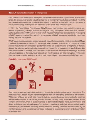 World Disasters Report 2013	

Chapter 7 Innovation, evaluation and diffusion of humanitarian technology

Box 7.4 Digital data collection in emergencies
Data collection has often been a weak point in the work of humanitarian organizations. Actual assistance, it is argued, is of greater value than tracking or monitoring the activities carried out. The IFRC
has recognized the potential for digital data collection and has worked with partners to design a
survey methodology and improve the timeliness of the entire data collection cycle.
In 2011, the Rapid Mobile Phone-based (RAMP) survey methodology was piloted in malaria prevention programming in Kenya, Namibia and Nigeria. Using the experience of these pilots, the IFRC
(2012) published the RAMP survey toolkit, which includes the technical considerations in designing
a RAMP survey, a practical field guide for implementing a RAMP survey and a guide for instructors
training a RAMP survey team.
RAMP survey questionnaires are created using web-based, freely accessible mobile phone-based Magpi
(previously EpiSurveyor) software. Once the application has been downloaded to compatible mobile
phones via a 2G network connection, questionnaire forms can be downloaded to the phone. In the field,
data can be collected and stored on the phone without the need for a network connection. Following data
collection and when in 2G range, data can be sent in real time to the secure server for storage. All parties
with viewing access to the EpiSurveyor account can view the data at any time in any place in the world.
Data can be exported for analysis in txt, xls or mdb format. Figure 1 summarizes the RAMP process.
Figure 1 How does RAMP work?

Data management and rapid data analysis continue to be a challenge in emergency contexts. The
Red Cross Red Crescent may be implementing more than 100 emergency operations at any one time.
While many of these are small, local incidents that rely on volunteers and communities for response
and recovery activities, some are large-scale disasters involving many Movement partners. In this
complex environment, there is a growing need to demonstrate impact, improve performance and
deliver activities across a broad range of contexts and a variety of scale, but with consistent quality.
Part of this process includes improving assessments and ensuring baselines are conducted, regular
monitoring occurs and operations are critically evaluated to ensure improvement and dissemination
of best practice.

208	

Focus on technology and the future of humanitarian action

 