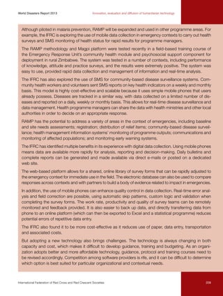 World Disasters Report 2013	

Innovation, evaluation and diffusion of humanitarian technology

Although piloted in malaria prevention, RAMP will be expanded and used in other programme areas. For
example, the IFRC is exploring the use of mobile data collection in emergency contexts to carry out health
surveys and SMS monitoring of health status for rapid results for programme managers.
The RAMP methodology and Magpi platform were tested recently in a field-based training course of
the Emergency Response Unit’s community health module and psychosocial support component for
deployment in rural Zimbabwe. The system was tested in a number of contexts, including performance
of knowledge, attitude and practice surveys, and the results were extremely positive. The system was
easy to use, provided rapid data collection and management of information and real-time analysis.
The IFRC has also explored the use of SMS for community-based disease surveillance systems. Community health workers and volunteers sent SMS reports on key health indicators on a weekly and monthly
basis. This model is highly cost-effective and scalable because it uses simple mobile phones that users
already possess. Diseases are tracked in a similar way, with data collected on a limited number of diseases and reported on a daily, weekly or monthly basis. This allows for real-time disease surveillance and
data management. Health programme managers can share the data with health ministries and other local
authorities in order to decide on an appropriate response.
RAMP has the potential to address a variety of areas in the context of emergencies, including baseline
and site needs assessments; registration; distribution of relief items; community-based disease surveillance; health management information systems’ monitoring of programme outputs; communications and
monitoring of affected populations; and monitoring early warning systems.
The IFRC has identified multiple benefits in its experience with digital data collection. Using mobile phones
means data are available more rapidly for analysis, reporting and decision-making. Daily bulletins and
complete reports can be generated and made available via direct e-mails or posted on a dedicated
web site.
The web-based platform allows for a shared, online library of survey forms that can be rapidly adjusted to
the emergency context for immediate use in the field. The electronic database can also be used to compare
responses across contexts and with partners to build a body of evidence related to impact in emergencies.
In addition, the use of mobile phones can enhance quality control in data collection. Real-time error analysis and field correction are possible, using automatic skip patterns, custom logic and validation when
completing the survey forms. The work rate, productivity and quality of survey teams can be remotely
monitored and feedback provided. It is also easier to back up data, and directly transferring data from
phone to an online platform (which can then be exported to Excel and a statistical programme) reduces
potential errors of repetitive data entry.
The IFRC also found it to be more cost-effective as it reduces use of paper, data entry, transportation
and associated costs.
But adopting a new technology also brings challenges. The technology is always changing in both
capacity and cost, which makes it difficult to develop guidance, training and budgeting. As an organization adopts better and more affordable technology, guidance, protocol and training courses need to
be revised accordingly. Competition among software providers is rife, and it can be difficult to determine
which option is best suited for particular organizational and contextual needs.

International Federation of Red Cross and Red Crescent Societies	

209

 