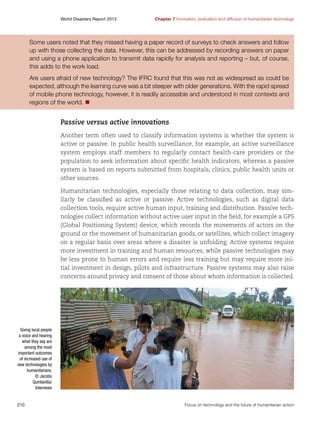 World Disasters Report 2013	

Chapter 7 Innovation, evaluation and diffusion of humanitarian technology

Some users noted that they missed having a paper record of surveys to check answers and follow
up with those collecting the data. However, this can be addressed by recording answers on paper
and using a phone application to transmit data rapidly for analysis and reporting – but, of course,
this adds to the work load.
Are users afraid of new technology? The IFRC found that this was not as widespread as could be
expected, although the learning curve was a bit steeper with older generations. With the rapid spread
of mobile phone technology, however, it is readily accessible and understood in most contexts and
regions of the world. n

Passive versus active innovations
Another term often used to classify information systems is whether the system is
active or passive. In public health surveillance, for example, an active surveillance
system employs staff members to regularly contact health-care providers or the
population to seek information about specific health indicators, whereas a passive
system is based on reports submitted from hospitals, clinics, public health units or
other sources.
Humanitarian technologies, especially those relating to data collection, may similarly be classified as active or passive. Active technologies, such as digital data
collection tools, require active human input, training and distribution. Passive technologies collect information without active user input in the field, for example a GPS
(Global Positioning System) device, which records the movements of actors on the
ground or the movement of humanitarian goods, or satellites, which collect imagery
on a regular basis over areas where a disaster is unfolding. Active systems require
more investment in training and human resources, while passive technologies may
be less prone to human errors and require less training but may require more initial investment in design, pilots and infrastructure. Passive systems may also raise
concerns around privacy and consent of those about whom information is collected.

Giving local people
a voice and hearing
what they say are
among the most
important outcomes
of increased use of
new technologies by
humanitarians.
© Jacobo
Quintanilla/
Internews

210	

Focus on technology and the future of humanitarian action

 