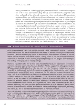 World Disasters Report 2013	

Chapter 1 Humanitarian technology

among communities. Technology plays a positive role in both humanitarian response
and post-disaster recovery, including through improved understanding of the situation and needs of the affected community, better coordination of humanitarian
response efforts and mobilization of financial support, and greater involvement of
affected communities. Technological innovations also contribute to greater preparedness, for example through widespread access to training material or planning for
resource mobilization through social networks and flexible resources databases. But
a majority of applications of humanitarian technology appears to focus on response
and recovery. Unfortunately, this trend reflects the decades-long lack of focus on
preparedness in humanitarian action and the need to develop humanitarian technologies that are specific to engaging communities in preparing for disaster rather
than responding to it. Possibly the only exception is the rapid emergence and adoption of people-centred early warning systems, or fourth-generation early warning
and response, which are more bottom–up and decentralized than traditional hierarchical and top–down approaches, and take advantage of ICT (Meier, 2009).

Box 1.2 Mobile data collection and joint data analysis: a Pakistan case study
From Syrian refugees in Lebanon to Somalis in Nairobi, Kenya, the increase of emergency displacement towards urban and peri-urban areas has been a topic of discussion among humanitarians for
more than a decade. Displaced populations in urban areas are often referred to as hidden, as they are
difficult to locate and even more difficult to assist. Gaining access to accurate numbers and reliable
information on the needs of urban internally displaced people (IDPs) and refugees is more complex
than profiling similar populations in camp settings.
Displaced populations often flee to urban areas instead of camps due to a perception of increased
economic and social opportunities. However, data from Pakistan suggest that, although some urban
IDPs succeed at rebuilding their lives in the city, many more find themselves in abject poverty, more
vulnerable to food insecurity and with fewer economic opportunities than those who sought refuge
in displacement camps. While it cannot be assumed that this pattern is consistent across all contexts, this finding highlights the humanitarian community’s awareness that stronger tools are needed
to identify, assess and assist the urban displaced. Some interventions such as food and health
assistance have succeeded in urban displacement contexts because of strong communication and
outreach to displaced populations. Nevertheless, serious concerns remain over accessing populations considered the most vulnerable, including those who cannot travel to distribution points due to
distance or disability, and those who need specialized assistance, such as survivors of gender-based
violence or unaccompanied children. Humanitarian actors need stronger tools not only to identify
and assess, but also to target appropriate assistance to the most vulnerable.
The IDP Vulnerability Assessment and Profiling (IVAP) project in Pakistan made use of technology to
begin addressing some of these concerns. IVAP began as a pilot project in 2010 and is currently in its
third year of assessing and profiling conflict IDPs from Pakistan’s Federally Administered Tribal Areas.
When IVAP was developed, the humanitarian community was facing a large protracted displacement

22	

Focus on technology and the future of humanitarian action

 