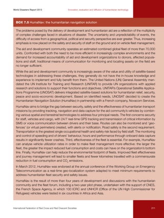 World Disasters Report 2013	

Innovation, evaluation and diffusion of humanitarian technology

Box 7.5 HumaNav: the humanitarian navigation solution
The problems posed by the delivery of development and humanitarian aid are a reflection of the multiplicity
of complex challenges faced in situations of disaster. The uncertainty and unpredictability of events, the
difficulty of access from a geographical, political and security perspective are ever greater. Thus, increasing
emphasis is now placed on the safety and security of staff on the ground and on vehicle fleet management.
The aid and development community operates an estimated combined global fleet of more than 70,000
units. Confronted with both the need to be more efficient in increasingly complex environments and the
demand for increased accountability of aid and development organizations to donors, affected populations and staff, traditional means of communication for monitoring and locating assets on the field are
no longer sufficient.
While the aid and development community is increasingly aware of the value and utility of satellite-based
technologies in addressing these challenges, they generally do not have the in-house knowledge and
experience to implement and fully benefit from them. The United Nations (UN) General Assembly mandated the UN Institute for Training and Research (UNITAR) to provide UN organizations with applied
research and solutions to support their functions and objectives. UNITAR’s Operational Satellite Applications Programme (UNOSAT) delivers integrated satellite-based solutions for humanitarian relief, security,
peace and socio-economic development. Based on identified needs, UNOSAT decided to create the
Humanitarian Navigation Solution (HumaNav) in partnership with a French company, Novacom Services.
HumaNav aims to bridge the gap between security, safety and the effectiveness of humanitarian transport
missions by providing tracking, navigation and data capture for the aid community’s vehicles by combining various spatial and terrestrial technologies to address four principal needs. The first concerns security
for staff, vehicles and cargo, with 24/7 real-time GPS tracking and transmission of critical information by
SMS or voice communication between drivers and their base. Routes can also be monitored and ‘geofences’ (or virtual perimeters) created, with alerts or notification. Road safety is the second requirement.
Transportation is the greatest single occupational health and safety risk faced by field staff. The monitoring
and control of speeding and of drivers’ behaviour, hours and performance through onboard data capture
results in significantly fewer crashes. Third, effectiveness of the fleet is essential. For example, HumaNav
can analyse vehicle utilization rates in order to make fleet management more effective: the larger the
fleet, the greater the impact reduced fuel consumption and costs can have on the organization’s bottom
line. Finally, HumaNav can help reduce the environmental footprint of fleets. Improved fleet effectiveness
and journey management will lead to smaller fleets and fewer kilometres travelled with a commensurate
reduction in fuel consumption and CO2 emissions.
In March 2012, HumaNav was endorsed at the annual conference of the Working Group on Emergency
Telecommunication as a real-time geo-localization system adapted to meet minimum requirements to
address humanitarian fleet security and safety issues.
HumaNav is the result of more than four years of development and discussions with the humanitarian
community and the fleet forum, including a two-year pilot phase, undertaken with the support of CNES,
the French Space Agency, in which 100 ICRC and UNHCR (Office of the UN High Commissioner for
Refugees) vehicles were tested in six countries in Africa and Asia.

International Federation of Red Cross and Red Crescent Societies	

211

 