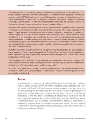 World Disasters Report 2013	

Chapter 7 Innovation, evaluation and diffusion of humanitarian technology

To ensure real-time monitoring of humanitarian vehicles at any point on the planet, HumaNav incorporates different spatial and terrestrial technologies. The onboard vehicle equipment provides an
accurate position (GPS) at any time and transmits this position by means of wireless telecommunication systems (GPRS GSM mobile phone system covering all urban areas) or satellite (for areas not
covered by GSM networks). The information transmitted in real time by the vehicles is received via
the internet, reviewed, treated and analysed on the HumaNav platform.
HumaNav is the most advanced worldwide, multi-source humanitarian navigation system, regardless
of the location, the telecommunication channel or the type of vehicle. The system responds to the
needs of users because it is a customized solution based on tried and tested methodologies and
offers a single point of contact to assist and train users. HumaNav is also a neutral solution in that it
is not bound to any proprietary hard- or software, but works with several hardware companies and
telecom operators. HumaNav’s offer is also evolutive and open to the latest technology. It allows
users already equipped with different terminals to be connected to the HumaNav platform. Finally it
is a participative effort and is updated regularly based on feedback received from the humanitarian
and development community.
HumaNav assembles available commercial solutions in order to respond to the actual needs in
humanitarian and development fleet operations. The HumaNav community aims to address the
needs expressed by partner organizations, whatever their size or geographical location, and to share
best practices among users.
The HumaNav community is forum of exchange for humanitarian fleet managers and security officers, who meet periodically during workshops to discuss innovative products, services and technical
developments with independent experts and the private sector.
More than 1,000 vehicles are now equipped with HumaNav systems. The solution has already been
adopted by UNHCR, ICRC, the World Food Programme and non-governmental organizations and
humanitarian operations. n

Actors
Actors involved in implementing and testing humanitarian technologies can have a
small or a great influence on the innovation’s adoption and its adoption rate. These
actors can be affected individuals or communities, response organizations or people implementing the innovation and their institution, donors, the private sector or
government entities. These actors possess varying levels of support, attitudes and
perceptions of the innovation’s advantages or disadvantages. Each actor has different capacities, personal and institutional interests, cultures, beliefs and values,
and other attributes that may shape and contribute to difficulties encountered in
successfully adopting these technologies. A systematic strategy for the gathering
of information concerning these numerous influencing factors could be valuable in
guiding innovation and diffusion.

212	

Focus on technology and the future of humanitarian action

 