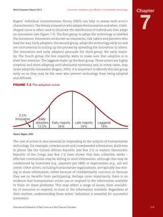 World Disasters Report 2013	

Innovation, evaluation and diffusion of humanitarian technology

Rogers’ individual innovativeness theory (2003) can help to assess each actor’s
characteristics. The theory is based on who adopts the innovation and when. A bellshaped curve is often used to illustrate the distribution of individuals that adopt
an innovation (see Figure 7.3). The first group to adopt the technology is labelled
the innovators. Innovators are known as visionaries, risk-takers and pioneers who
lead the way. Early adopters, the second group, adopt the technology early on and
are instrumental in scaling up the process by spreading the innovation to others.
The innovators and early adopters persuade the third group, the early majority. The fourth group, the late majority, waits to make sure that adoption is in
their best interests. The laggards make up the final group. These actors are highly
sceptical and resist adopting until absolutely necessary and, in many cases, may
never adopt the innovation (Rogers, 2003). It is important to identify this last group
early on as they may be the ones who prevent technology from being adopted
and diffused.

Chapter

7

Figure 7.3 The adoption curve

2.5%
Innovators

Early
adopters
13.5%

Early majority
34%

Late majority
34%

Laggards
16%

Source: Rogers, 2003.

The role of actors is also essential in responding to the outputs of humanitarian
technology. For example, crowdsourced and crowdseeded information platforms
in places like the Central African Republic (see Box 2.5) or eastern Democratic
Republic of the Congo (see Box 2.1) have shown that data collection works –
affected communities may be willing to send information, although this may be
conditioned by incentives (e.g., payment per SMS) or expectations (e.g., aid will
come). Other actors, including humanitarian organizations, are typically less willing to share information, either because of confidentiality concerns or because
they see no benefits from participating. Perhaps more importantly, there is no
evidence that humanitarian actors use or respond to the information available
to them on these platforms. This may reflect a range of issues, from availability of resources to respond, to trust in the information available. Regardless of
their motives, understanding these actors’ behaviour is essential for successful
innovation.
International Federation of Red Cross and Red Crescent Societies	

213

 