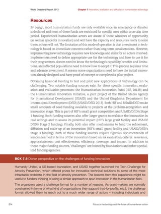 World Disasters Report 2013	

Chapter 7 Innovation, evaluation and diffusion of humanitarian technology

Resources
By design, most humanitarian funds are only available once an emergency or disaster
is declared and most of these funds are restricted for specific uses within a certain time
period. Experienced humanitarian actors are aware of these windows of opportunity
(as well as space for innovation) and will have the capacity and resources ready to seize
them; others will not. The limitation of this mode of operation is that investment in technology is based on immediate concerns rather than long-term considerations. However,
implementing new technology requires new knowledge and skills for all actors involved.
Implementers need to define appropriate use for the technology and how to use it for
their programmes, donors need to know the technology’s capability, benefits and limitations, and affected populations need to know how to adopt it. This process requires time
and advance investment. It means some organizations need to have the initial innovation already designed and have proof of concept or completed a pilot project.
Obtaining financial funding to test and pilot new applications of technology can be
challenging. Two notable funding sources exist for these specific innovation, evaluation and evaluation processes: the Humanitarian Innovation Fund (HIF, 2013b) and
the Humanitarian Innovation Initiative, a joint project of the United States Agency
for International Development (USAID) and the United Kingdom’s Department for
International Development (DfID) (USAID/DfID, 2013). Both HIF and USAID/DfID make
small amounts of seed funding available to projects at the problem-recognition and
innovation stage. This is part of HIF’s small grant competition and USAID/DfID’s Stage
1 funding. Both funding sources also offer larger grants to evaluate the innovation in
real settings and to assess its potential impact (HIF’s large grant facility and USAID/
DfID’s Stage 2 funding). Finally, both also offer mechanisms to fund the refinement,
diffusion and scale-up of an innovation (HIF’s small grant facility and USAID/DfID’s
Stage 3 funding). Both of these funding sources require rigorous documentation of
lessons learned in terms of the innovation based on six evaluation criteria: relevance;
appropriateness; cost effectiveness; efficiency; coverage; and impact. In addition to
these major funding sources, ‘challenges’ are hosted by foundations and other specialized funding agencies.

Box 7.6 Donor perspective on the challenges of funding innovation
Humanity United, a US-based foundation, and USAID together launched the Tech Challenge for
Atrocity Prevention, which offered prizes for innovative technical solutions to some of the most
intractable problems in the field of atrocity prevention. The lessons from this experience might be
useful to funders thinking of using a similar approach to spur innovation in the humanitarian field.
The organizers used a challenge format for a number of reasons. As grant-makers are normally
constrained in terms of what kind of organizations they support (not-for-profits, etc.), the challenge
format allowed them to reach out to a much wider range of actors – including individuals and

214	

Focus on technology and the future of humanitarian action

 