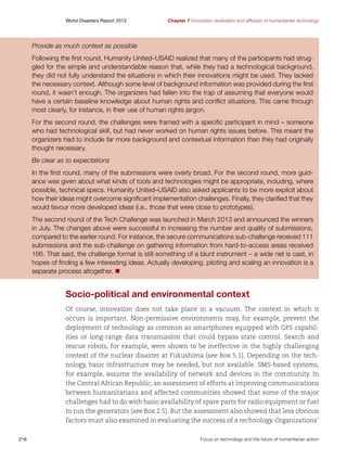 World Disasters Report 2013	

Chapter 7 Innovation, evaluation and diffusion of humanitarian technology

Provide as much context as possible
Following the first round, Humanity United–USAID realized that many of the participants had struggled for the simple and understandable reason that, while they had a technological background,
they did not fully understand the situations in which their innovations might be used. They lacked
the necessary context. Although some level of background information was provided during the first
round, it wasn’t enough. The organizers had fallen into the trap of assuming that everyone would
have a certain baseline knowledge about human rights and conflict situations. This came through
most clearly, for instance, in their use of human rights jargon.
For the second round, the challenges were framed with a specific participant in mind – someone
who had technological skill, but had never worked on human rights issues before. This meant the
organizers had to include far more background and contextual information than they had originally
thought necessary.
Be clear as to expectations
In the first round, many of the submissions were overly broad. For the second round, more guidance was given about what kinds of tools and technologies might be appropriate, including, where
possible, technical specs. Humanity United–USAID also asked applicants to be more explicit about
how their ideas might overcome significant implementation challenges. Finally, they clarified that they
would favour more developed ideas (i.e., those that were close to prototypes).
The second round of the Tech Challenge was launched in March 2013 and announced the winners
in July. The changes above were successful in increasing the number and quality of submissions,
compared to the earlier round. For instance, the secure communications sub-challenge received 111
submissions and the sub-challenge on gathering information from hard-to-access areas received
166. That said, the challenge format is still something of a blunt instrument – a wide net is cast, in
hopes of finding a few interesting ideas. Actually developing, piloting and scaling an innovation is a
separate process altogether. n

Socio-political and environmental context
Of course, innovation does not take place in a vacuum. The context in which it
occurs is important. Non-permissive environments may, for example, prevent the
deployment of technology as common as smartphones equipped with GPS capabilities or long-range data transmission that could bypass state control. Search and
rescue robots, for example, were shown to be ineffective in the highly challenging
context of the nuclear disaster at Fukushima (see Box 5.1). Depending on the technology, basic infrastructure may be needed, but not available. SMS-based systems,
for example, assume the availability of network and devices in the community. In
the Central African Republic, an assessment of efforts at improving communications
between humanitarians and affected communities showed that some of the major
challenges had to do with basic availability of spare parts for radio equipment or fuel
to run the generators (see Box 2.5). But the assessment also showed that less obvious
factors must also examined in evaluating the success of a technology. Organizations’
216	

Focus on technology and the future of humanitarian action

 