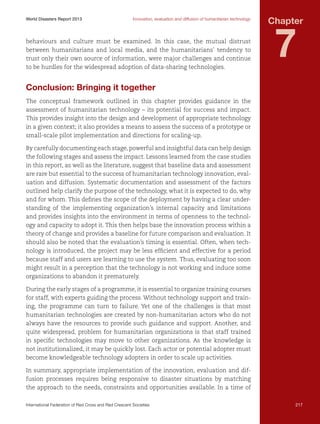 World Disasters Report 2013	

Innovation, evaluation and diffusion of humanitarian technology

behaviours and culture must be examined. In this case, the mutual distrust
between humanitarians and local media, and the humanitarians’ tendency to
trust only their own source of information, were major challenges and continue
to be hurdles for the widespread adoption of data-sharing technologies.

Chapter

7

Conclusion: Bringing it together
The conceptual framework outlined in this chapter provides guidance in the
assessment of humanitarian technology – its potential for success and impact.
This provides insight into the design and development of appropriate technology
in a given context; it also provides a means to assess the success of a prototype or
small-scale pilot implementation and directions for scaling-up.
By carefully documenting each stage, powerful and insightful data can help design
the following stages and assess the impact. Lessons learned from the case studies
in this report, as well as the literature, suggest that baseline data and assessment
are rare but essential to the success of humanitarian technology innovation, evaluation and diffusion. Systematic documentation and assessment of the factors
outlined help clarify the purpose of the technology, what it is expected to do, why
and for whom. This defines the scope of the deployment by having a clear understanding of the implementing organization’s internal capacity and limitations
and provides insights into the environment in terms of openness to the technology and capacity to adopt it. This then helps base the innovation process within a
theory of change and provides a baseline for future comparison and evaluation. It
should also be noted that the evaluation’s timing is essential. Often, when technology is introduced, the project may be less efficient and effective for a period
because staff and users are learning to use the system. Thus, evaluating too soon
might result in a perception that the technology is not working and induce some
organizations to abandon it prematurely.
During the early stages of a programme, it is essential to organize training courses
for staff, with experts guiding the process. Without technology support and training, the programme can turn to failure. Yet one of the challenges is that most
humanitarian technologies are created by non-humanitarian actors who do not
always have the resources to provide such guidance and support. Another, and
quite widespread, problem for humanitarian organizations is that staff trained
in specific technologies may move to other organizations. As the knowledge is
not institutionalized, it may be quickly lost. Each actor or potential adopter must
become knowledgeable technology adopters in order to scale up activities.
In summary, appropriate implementation of the innovation, evaluation and diffusion processes requires being responsive to disaster situations by matching
the approach to the needs, constraints and opportunities available. In a time of
International Federation of Red Cross and Red Crescent Societies	

217

 