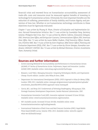 World Disasters Report 2013	

Chapter 7 Innovation, evaluation and diffusion of humanitarian technology

financial crisis and renewed focus on humanitarian accountability, assessment of
trade-offs, costs and resources must be measured against benefits of investing in
technology for humanitarian actions. Ultimately, the most important benefits are the
reduction of suffering, preservation of family stability and human dignity, and prevention of lives lost. Whether or not humanitarian technology contributes to these
objectives must be rigorously evaluated.
Chapter 7 was written by Phuong N. Pham, Director of Evaluation and Implementation Science, Harvard Humanitarian Initiative. Box 7.1 was written by Gwendolyn Pang, Secretary
General, Philippine Red Cross. Box 7.2 was written by Alberto Cabrera, Innovation Delegate,
IFRC Americas Zone Office, and Enrique Jair Guevara, Communications Officer, IFRC Americas
Zone Office. Box 7.3 was written by Laura Walker Hudson, Chief Executive Officer, Foundation, Frontline SMS. Box 7.4 was written by Scott Chaplowe, ME Senior Officer, Planning and
Evaluation Department (PED), IFRC. Box 7.5 was written by Olivier Sénégas, HumaNav coordinator, UNOSAT/ UNITAR. Box 7.6 was written by Michael Kleinman, Director, Investments
Team, Humanity United.

Sources and further information
–	 Active Learning Network for Accountability and Performance in Humanitarian Action
(ALNAP). 8th Review of Humanitarian Action: Performance, Impact and Innovation. London:
ALNAP, 2009. Available online: www.alnap.org/ourwork/rha/8.aspx.
–	 Bessant, J. and Tidd, J. Managing Innovation: Integrating Technological, Market, and Organization
Change. Fourth edition. London: John Wiley  Sons, 2008.
–	 Department for International Development (DfID). DFID’s Approach to Value for Money (VfM).
London: DfID, 2011. Available online: www.gov.uk/government/uploads/system/uploads/
attachment_data/file/49551/DFID-approach-value-money.pdf.
–	 Garcia, M.L. and Bray, O.H. Fundamentals of Technology Roadmapping. Albuqueque, USA:
Strategic Business Development Department, Sandia National Laboratories, 1997.
–	 Humanitarian Innovation Fund (HIF). Innovation explained. Accessed 19 June 2013(a).
Available online: www.humanitarianinnovation.org/innovation.
–	HIF. Available awards. Accessed 19 June 2013(b). Available online: www.
humanitarianinnovation.org/funding/awards.
–	 International Federation of Red Cross and Red Crescent Societies (IFRC). Rapid Mobile
Phone-based (RAMP) survey. Geneva: IFRC, 2012. Available online: www.ifrc.org/en/
what-we-do/health/ramp/.

218	

Focus on technology and the future of humanitarian action

 