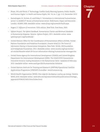 World Disasters Report 2013	

Innovation, evaluation and diffusion of humanitarian technology

–	 Pham, P.N. and Vinck, P. ‘Technology, Conflict Early Warning Systems, Public Health,
and Human Rights’ in Health and Human Rights, Vol. 14, no. 2, pp. 2-12, December 2012.
–	 Ramalingam, B., Scriven, K. and Foley, C. ‘Innovations in international humanitarian
action' in ALNAP, 8th Review of Humanitarian Action: Performance, Impact and Innovation.

Chapter

7

London: ALNAP, 2009. Available online: www.alnap.org/ourwork/rha/8.aspx.
–	 Rogers, E. Diffusion of Innovations. Fifth edition. New York: Free Press, 2003.
–	 Sphere Project. The Sphere Handbook: Humanitarian Charter and Minimum Standards
in Humanitarian Response. Geneva: Sphere Project, 2011. Available online: www.
sphereproject.org/handbook/.
–	 United Nations Office for the Coordination of Humanitarian Affairs (OCHA), United
Nations Foundation and Vodafone Foundation. Disaster Relief 2.0: The Future of
Information Sharing in Humanitarian Emergencies. New York: OCHA, UN Foundation
and Vodaphone Foundation, 2011. Available online: www.unocha.org/top-stories/
all-stories/disaster-relief-20-future-information-sharing-humanitarian-emergencies.
–	 United States Agency for International Development (USAID) and United Kingdom
Department for International Development (DfID). The USAID/DFID Humanitarian
Innovation Initiative: Scaling Innovations in the Humanitarian Sector. Updated 22 February
2013. Available online: www.usaid.gov/div/humanitarian-initiative.
–	 United Nations Institute for Training and Research (UNITAR)/Operational Satellite
Applications Programme (UNOSAT) HumaNav: www.humanav.org.
–	 World Health Organization (WHO). Nine steps for developing a scaling-up strategy. Geneva:
WHO, 2010. Available online: www.who.int/reproductivehealth/publications/strategic_
approach/9789241500319/en/index.html.

International Federation of Red Cross and Red Crescent Societies	

219

 