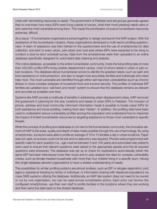 World Disasters Report 2013	

Humanitarian technology

crisis with diminishing resources to assist. The government of Pakistan and aid groups generally agreed
that no one knew how many IDPs were living outside of camps, what their most pressing needs were or
who were the most vulnerable among them. This made the prioritization of scarce humanitarian resources
extremely difficult.
As a result, 14 humanitarian organizations joined together to design and launch the IVAP project. With the
assistance of the humanitarian clusters, these organizations developed a multi-sector profiling questionnaire. A team of assessors was then trained on the questionnaire and the use of smartphones for data
collection, and sent to every urban, peri-urban and rural area where IDPs were expected to be living to
conduct a door-to-door snowball survey. Data from the smartphones were then uploaded to an online
database specifically designed for automated data cleaning and analysis.
This online database, accessible to the entire humanitarian community, hosts the full profiling data of more
than 400,000 conflict IDPs living outside displacement camps, most of whom reside in urban or peri-urban locations. The database allows humanitarian actors to identify the greatest needs, such as cash and
food assistance or child protection, and also to target more accurately families and individuals who need
help most. The most vulnerable are identified through either self-reported vulnerabilities (such as chronic
illness) or more complex analyses of household food and income security. The profiles of individual IDP
families are updated via a ‘call-back and revisit’ system to ensure that the database remains as relevant
and accurate as possible over time.
Systems like IVAP provide a multitude of benefits in addressing urban displacement crises. IVAP removed
the guesswork in planning for the size, locations and needs of urban IDPs in Pakistan. The inclusion of
phone, address and local community informant information made it possible to locate urban IDPs for
both assistance and future profiling, making them less ‘hidden’. In addition, the profiling data have been
used to understand various vulnerability profiles among the population and understand how to maximize
the impact of limited humanitarian resources by targeting assistance to those most vulnerable to specific
threats.
While the concept of profiling and databases is not new to the humanitarian community, the innovative element of IVAP is the scale, quality and depth of data made possible through the use of technology. By using
smartphones, surveyors were able to profile an average of 10 to 15 families a day in urban locations. Paper
was not used, so surveys could not be lost and no data entry was required. Phones were programmed with
specific rules for each question (i.e., age must be between 0 and 105 years) and automated skip patterns
were used to ensure that relevant questions were asked to the appropriate people and that all required
questions were answered. The database was set up to check for duplications automatically (when the
same IDP had been interviewed more than once) and to auto-analyse the data for complex vulnerability
criteria, such as female-headed households with more than four children living in a specific slum. Having
this single database allowed organizations to have a shared understanding of needs.
The possibilities for similar profiling systems are almost endless, such as IDP or refugee registration, joint
agency assistance tracking by family or individual, or information sharing with displaced populations via
mass SMS systems utilizing the database. Additionally, an IVAP-like system does not need to be owned
or run by one organization, but can be used across humanitarian actors. Each actor can borrow the
configured smartphones, use their own staff to profile families in the locations where they are working
and then send the data back to the shared database.

International Federation of Red Cross and Red Crescent Societies	

23

 
