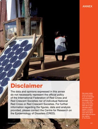 Annex

Disclaimer
The data and opinions expressed in this annex
do not necessarily represent the official policy
of the International Federation of Red Cross and
Red Crescent Societies nor of individual National
Red Cross or Red Crescent Societies. For further
information regarding the figures, data and analysis
provided, please contact the Centre for Research on
the Epidemiology of Disasters (CRED).

Solar power enables
remote communities
to use new information
and communication
technologies, such as
here in Liberia. With
people on the ground
better able to supply
information about a
disaster’s immediate
effects, humanitarian
actors will be able to
better target and improve
their response.
© Tino Kreutzer

International Federation of Red Cross and Red Crescent Societies	221

 