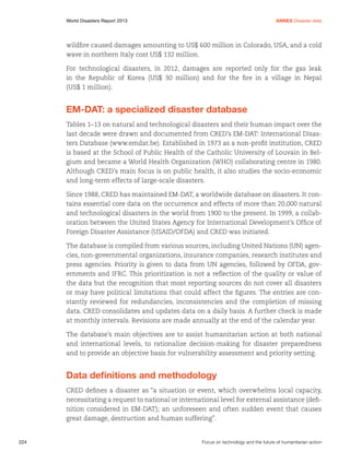 Annex Disaster data

World Disasters Report 2013	

wildfire caused damages amounting to US$ 600 million in Colorado, USA, and a cold
wave in northern Italy cost US$ 132 million.
For technological disasters, in 2012, damages are reported only for the gas leak
in the Republic of Korea (US$ 30 million) and for the fire in a village in Nepal
(US$ 1 million).

EM-DAT: a specialized disaster database
Tables 1–13 on natural and technological disasters and their human impact over the
last decade were drawn and documented from CRED’s EM-DAT: International Disasters Database (www.emdat.be). Established in 1973 as a non-profit institution, CRED
is based at the School of Public Health of the Catholic University of Louvain in Belgium and became a World Health Organization (WHO) collaborating centre in 1980.
Although CRED’s main focus is on public health, it also studies the socio-economic
and long-term effects of large-scale disasters.
Since 1988, CRED has maintained EM-DAT, a worldwide database on disasters. It contains essential core data on the occurrence and effects of more than 20,000 natural
and technological disasters in the world from 1900 to the present. In 1999, a collaboration between the United States Agency for International Development’s Office of
Foreign Disaster Assistance (USAID/OFDA) and CRED was initiated.
The database is compiled from various sources, including United Nations (UN) agencies, non-governmental organizations, insurance companies, research institutes and
press agencies. Priority is given to data from UN agencies, followed by OFDA, governments and IFRC. This prioritization is not a reflection of the quality or value of
the data but the recognition that most reporting sources do not cover all disasters
or may have political limitations that could affect the figures. The entries are constantly reviewed for redundancies, inconsistencies and the completion of missing
data. CRED consolidates and updates data on a daily basis. A further check is made
at monthly intervals. Revisions are made annually at the end of the calendar year.
The database’s main objectives are to assist humanitarian action at both national
and international levels, to rationalize decision-making for disaster preparedness
and to provide an objective basis for vulnerability assessment and priority setting.

Data definitions and methodology
CRED defines a disaster as “a situation or event, which overwhelms local capacity,
necessitating a request to national or international level for external assistance (definition considered in EM-DAT); an unforeseen and often sudden event that causes
great damage, destruction and human suffering”.

224	

Focus on technology and the future of humanitarian action

 