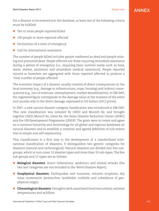 World Disasters Report 2013	

Disaster data

annex

For a disaster to be entered into the database, at least one of the following criteria
must be fulfilled:
n	 Ten or more people reported killed
n	 100 people or more reported affected
n	 Declaration of a state of emergency
n	 Call for international assistance.
The number of people killed includes people confirmed as dead and people missing and presumed dead. People affected are those requiring immediate assistance
during a period of emergency (i.e., requiring basic survival needs such as food,
water, shelter, sanitation and immediate medical assistance). People reported
injured or homeless are aggregated with those reported affected to produce a
‘total number of people affected’.
The economic impact of a disaster usually consists of direct consequences on the
local economy (e.g., damage to infrastructure, crops, housing) and indirect consequences (e.g., loss of revenues, unemployment, market destabilization). In EM-DAT,
the registered figure corresponds to the damage value at the moment of the event
and usually only to the direct damage, expressed in US dollars (2012 prices).
In 2007, a new natural disaster category classification was introduced in EM-DAT.
This new classification was initiated by CRED and Munich Re, and brought
together CRED, Munich Re, Swiss Re, the Asian Disaster Reduction Center (ADRC)
and the UN Development Programme (UNDP). The goals were to create and agree
on a common hierarchy and terminology for all global and regional databases on
natural disasters and to establish a common and agreed definition of sub-events
that is simple and self-explanatory.
This classification is a first step in the development of a standardized international classification of disasters. It distinguishes two generic categories for
disasters (natural and technological). Natural disasters are divided into five subgroups, which in turn cover 12 disaster types and more than 32 sub-types. The five
sub-groups and 12 types are as follows:
n	 Biological disasters: Insect infestations, epidemics and animal attacks (the
two last categories are not included in the World Disasters Report);
n	 Geophysical disasters: Earthquakes and tsunamis, volcanic eruptions, dry
mass movements (avalanches, landslides, rockfalls and subsidence of geophysical origin)
n	 Climatological disasters: Droughts (with associated food insecurities), extreme
temperatures and wildfires
International Federation of Red Cross and Red Crescent Societies	

225

 