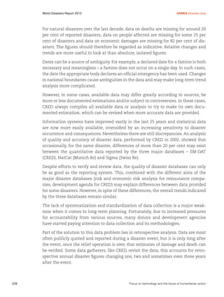 World Disasters Report 2013	

Annex Disaster data

For natural disasters over the last decade, data on deaths are missing for around 20
per cent of reported disasters, data on people affected are missing for some 25 per
cent of disasters and data on economic damages are missing for 82 per cent of disasters. The figures should therefore be regarded as indicative. Relative changes and
trends are more useful to look at than absolute, isolated figures.
Dates can be a source of ambiguity. For example, a declared date for a famine is both
necessary and meaningless – a famine does not occur on a single day. In such cases,
the date the appropriate body declares an official emergency has been used. Changes
in national boundaries cause ambiguities in the data and may make long-term trend
analysis more complicated.
However, in some cases, available data may differ greatly according to sources, be
more or less documented estimations and/or subject to controversies. In these cases,
CRED always compiles all available data or analysis to try to make its own documented estimation, which can be revised when more accurate data are provided.
Information systems have improved vastly in the last 25 years and statistical data
are now more easily available, intensified by an increasing sensitivity to disaster
occurrence and consequences. Nevertheless there are still discrepancies. An analysis
of quality and accuracy of disaster data, performed by CRED in 2002, showed that
occasionally, for the same disaster, differences of more than 20 per cent may exist
between the quantitative data reported by the three major databases – EM-DAT
(CRED), NatCat (Munich Re) and Sigma (Swiss Re).
Despite efforts to verify and review data, the quality of disaster databases can only
be as good as the reporting system. This, combined with the different aims of the
major disaster databases (risk and economic risk analysis for reinsurance companies, development agenda for CRED) may explain differences between data provided
for some disasters. However, in spite of these differences, the overall trends indicated
by the three databases remain similar.
The lack of systematization and standardization of data collection is a major weakness when it comes to long-term planning. Fortunately, due to increased pressures
for accountability from various sources, many donors and development agencies
have started paying attention to data collection and its methodologies.
Part of the solution to this data problem lies in retrospective analysis. Data are most
often publicly quoted and reported during a disaster event, but it is only long after
the event, once the relief operation is over, that estimates of damage and death can
be verified. Some data gatherers, like CRED, revisit the data; this accounts for retrospective annual disaster figures changing one, two and sometimes even three years
after the event.

228	

Focus on technology and the future of humanitarian action

 