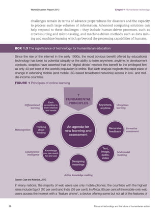 Chapter 1 Humanitarian technology

World Disasters Report 2013	

challenges remain in terms of advance preparedness for disasters and the capacity
to process such large volumes of information. Advanced computing solutions can
help respond to these challenges – they include human-driven processes, such as
crowdsourcing and micro-tasking, and machine-driven methods such as data mining and machine learning which go beyond the processing capabilities of humans.

Box 1.3 The significance of technology for humanitarian education
Since the rise of the internet in the early 1990s, the most obvious benefit offered by educational
technology has been its potential ubiquity or the ability to learn anywhere, anytime. In development
contexts, sceptics have asserted that the ‘digital divide’ restricts this benefit to the privileged few,
as only 40 per cent of the world’s population is online. But such analysis neglects the rapid pace of
change in extending mobile (and mobile, 3G-based broadband networks) access in low- and middle-income countries.
Figure 1 Principles of online learning

Source: Cope and Kalantzis, 2012.

In many nations, the majority of web users use only mobile phones; the countries with the highest
rates include Egypt (70 per cent) and India (59 per cent). In Africa, 85 per cent of the mobile-only web
users access the internet with a ‘feature phone’, a device offering some but not all of the features of

26	

Focus on technology and the future of humanitarian action

 