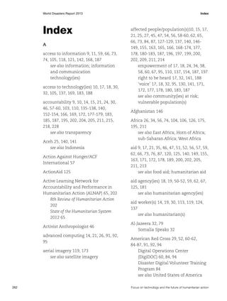 World Disasters Report 2013	Index

Index
A
access to information 9, 11, 59, 66, 73,
74, 105, 118, 121, 142, 168, 187
see also information; information
and communication
technology(ies)
access to technology(ies) 10, 17, 18, 30,
32, 105, 137, 169, 183, 188
accountability 9, 10, 14, 15, 21, 24, 30,
46, 57-60, 103, 110, 135-138, 140,
152-154, 166, 169, 172, 177-179, 183,
185, 187, 195, 202, 204, 205, 211, 215,
218, 228
see also transparency
Aceh 25, 140, 141
see also Indonesia
Action Against Hunger/ACF
International 57
ActionAid 125
Active Learning Network for
Accountability and Performance in
Humanitarian Action (ALNAP) 65, 202
8th Review of Humanitarian Action
202
State of the Humanitarian System
2012 65
Activist Anthropologist 46
advanced computing 14, 21, 26, 91, 92,
95
aerial imagery 119, 173
see also satellite imagery

262	

affected people/population(s)10, 15, 17,
21, 25, 27, 45, 47, 54, 56, 58-60, 62, 65,
66, 73, 84, 87, 127-129, 137, 140, 146149, 155, 163, 165, 166, 168-174, 177,
178, 180-183, 187, 196, 197, 199, 200,
202, 209, 211, 214
empowerment of 17, 18, 24, 34, 38,
58, 60, 67, 95, 110, 137, 154, 187, 197
right to be heard 17, 32, 141, 188
‘voice’ 17, 18, 32, 95, 130, 141, 171,
172, 177, 178, 180, 183, 187
see also community(ies) at risk;
vulnerable population(s)
Afghanistan 146
Africa 26, 34, 56, 74, 104, 106, 126, 175,
195, 211
see also East Africa; Horn of Africa;
sub-Saharan Africa; West Africa
aid 9, 17, 21, 35, 46, 47, 51, 52, 56, 57, 59,
62, 66, 73, 76, 87, 120, 125, 140, 149, 155,
163, 171, 172, 178, 189, 200, 202, 205,
211, 213
see also food aid; humanitarian aid
aid agency(ies) 18, 19, 50-52, 59, 62, 67,
125, 181
see also humanitarian agency(ies)
aid worker(s) 14, 19, 30, 113, 119, 124,
137
see also humanitarian(s)
Al-Jazeera 32, 79
Somalia Speaks 32
American Red Cross 29, 52, 60-62,
84-87, 91, 92, 94
Digital Operations Center
(DigiDOC) 60, 84, 94
Disaster Digital Volunteer Training
Program 84
see also United States of America
Focus on technology and the future of humanitarian action

 