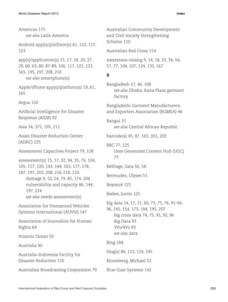 World Disasters Report 2013	Index

Americas 175
see also Latin America
Android app(s)/platform(s) 61, 110, 117,
123
app(s)/application(s) 15, 17, 18, 20, 27,
29, 60, 63, 80, 87-89, 106, 117, 122, 123,
165, 195, 197, 208, 210
see also smartphone(s)
Apple/iPhone app(s)/platform(s) 19, 61,
165
Argus 150
Artificial Intelligence for Disaster
Response (AIDR) 92
Asia 34, 375, 195, 211
Asian Disaster Reduction Center
(ADRC) 225
Assessment Capacities Project 79, 128
assessment(s) 15, 17, 32, 34, 35, 76, 104,
105, 117, 120, 143, 144, 163, 177, 178,
187, 197, 202, 208, 216-218, 224
damage 9, 10, 24, 79, 85, 174, 204
vulnerability and capacity 86, 144,
197, 224
see also needs assessment(s)
Association for Unmanned Vehicles
Systems International (AUVSI) 147
Association of Journalists for Human
Rights 64
Atlantic Ocean 50
Australia 90
Australia–Indonesia Facility for
Disaster Reduction 110
Australian Broadcasting Corporation 79

Australian Community Development
and Civil Society Strengthening
Scheme 110
Australian Red Cross 114
awareness-raising 9, 14, 18, 33, 34, 54,
57, 77, 104, 107, 124, 135, 167
B
Bangladesh 17, 46, 108
see also Dhaka; Rana Plaza garment
factory
Bangladeshi Garment Manufacturers
and Exporters Association (BGMEA) 46
Bangui 31
see also Central African Republic
barcode(s) 45, 87, 165, 201, 202
BBC 77, 125
User-Generated Content Hub (UGC)
77
Belfrage, Sara 56, 58
Bermudez, Ulyses 51
Beyoncé 125
Bieber, Justin 125
big data 14, 17, 21, 60, 73, 75, 76, 91-94,
96, 145, 154, 173, 184, 195, 207
big crisis data 74, 75, 91, 92, 96
Big Data 93
3Vs/4Vs 93
see also data
Bing 184
blog(s) 84, 112, 124, 145
Bloomberg, Michael 51
Blue Coat Systems 142

International Federation of Red Cross and Red Crescent Societies	263

 