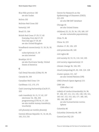 World Disasters Report 2013	Index

Blue Nile province 182
see also Sudan
Bolivia 202
Bolivian Red Cross 202
botnet(s) 149
Brazil 53, 164
British Red Cross 27-29, 57, 60
Everyday First Aid 27-29
First Aid app 27-29, 60
see also United Kingdom
broadband connection(s) 15, 18, 26, 30,
167
subscription(s) 15, 30
see also internet
Brooklyn 50-52
see also Hurricane Sandy; United
States of America
C
Call Detail Records (CDRs) 93, 94

Centre for Research on the
Epidemiology of Disasters (CRED)
221-229
see also EM-DAT database
Chicago 45
see also United States
child(ren) 22, 23, 29, 34, 178, 189, 197
see also vulnerable population(s)
Chile 75, 86
China 16, 223
cholera 17, 85, 126, 129
civil protection 89, 149
civil rights 88
civil society 20, 53, 55, 110, 142, 205
civil society organization(s) 13
climate change 36, 104, 205
cloud (computing) 81, 82, 104, 124, 128

Canada 64, 164

cluster system 121, 167
see also United Nations (UN)

Canadian Red Cross 114

CNES (French Space Agency) 211

Caribbean 112, 173, 175

CNN 184
CNN effect 142

Cash Learning Partnership (CaLP) 57,
203
cash transfer(s) 16, 21, 57, 62, 197
electronic 56, 196, 204
programming (CTP) 56, 57, 203
see also mobile money transfer(s);
voucher(s)
cell phone(s) see mobile phone(s)
Central African Republic 31, 32, 64, 65,
143, 213, 216

264	

code(s) of conduct/standard(s) 24, 96,
97, 106, 107, 111, 115, 135, 138, 139, 141,
145-147, 152, 153, 163, 177, 180, 183,
185, 186, 189, 207
see also humanitarian norms;
Sphere
Colombia 86
Columbia University 48, 189
CommCare HQ 120

Focus on technology and the future of humanitarian action

 