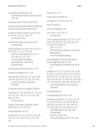 World Disasters Report 2013	Index

commodity tracking 10, 122
Commodity Tracking System (CTS)
122, 123
Common Alert Protocol (CAP) 106
Communicating with Disaster Affected
Communities (CDAC) Network 47
communication infrastructure 18, 33,
47, 52, 90, 116, 117, 148, 175
see also last mile
community radio station(s) 53, 66
see also radio
community(ies) at risk 9, 13-16, 20, 25,
30-32, 38, 111, 113, 137, 204
hard-to-reach/remote 32, 57, 61,
107-109, 115, 171, 197
see also affected people/
population(s); vulnerable
population(s)
community-based action(s) 24, 107
complex emergencies 17, 141
computer(s) 19, 30, 38, 51, 54, 82, 104,
118, 144, 150, 165, 175, 195, 197, 204
see also hardware; laptop(s);
tablet(s)
computer literacy see digital literacy
conflict(s) 25, 32-34, 48, 87, 97, 118, 121,
141, 143, 151, 154, 177, 178, 182, 183,
186, 215, 216
see also war(s)
Congo, Democratic Republic of the
(DRC) 48, 87, 125, 147, 213
Congo, Republic of 223
connectivity 15, 18, 19, 50, 57, 58, 120,
121, 135, 151, 169, 172, 174, 176, 195,
205

Cope, Bill 27, 115
CorpComms Awards 28
corruption 57, 58, 64, 103, 110
Côte d’Ivoire 93
Crimson Hexagon 184
crisis data 13, 20, 25, 91
see also data
crisis map(s)/mapping 15, 32, 47, 51, 54,
64-66, 75, 78, 80, 91, 92, 146, 169, 170,
173, 180, 181, 185, 207
live 75, 77, 79
International Conference on Crisis
Mapping 185
see also map(s)/mapping
Crisis Mappers: The Humanitarian
Technology Network 75, 163
Crisis Mappers Standby Task Force
75
crisis(es) 14, 17, 23, 25, 29, 32, 34, 35, 38,
47, 49, 51, 54, 59, 64, 66, 73, 76-78, 81, 87,
89, 90, 94, 95, 97, 104, 108, 111, 118, 125,
138, 141, 142, 145, 151, 153-155, 164, 169,
175, 178, 183-185, 189, 195, 204-206, 218
see also disaster(s); humanitarian
crisis(es)
CrowdCrafting 79
crowdseed(ing) 48, 49, 87, 213
crowdsource(ing) 14, 15, 20, 21, 26, 32,
33, 35, 48, 53-55, 64, 78, 80, 86, 88, 91,
138, 143, 144, 149, 155, 164, 169-171,
173, 174, 180, 181, 184, 204, 207, 213
4636 SMS Shortcode 164, 168
bounded 88
open 35, 54, 88, 184
vulnerability(ies) of 143, 144, 180

International Federation of Red Cross and Red Crescent Societies	265

 