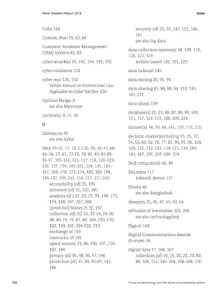 World Disasters Report 2013	Index

Cuba 164
Currion, Paul 59, 63, 66
Customer Relations Management
(CRM) System 81, 83

security (of) 21, 35, 145, 152, 166,
167
see also big data

cyber-attack(s) 35, 142, 144, 149, 150

data collection system(s) 34, 109, 110,
120, 121, 123
mobile-based 120, 121, 123

cyber-resilience 152

data exhaust 145

cyber-war 135, 150
Tallinn Manual on International Law
Applicable to Cyber Warfare 150

data mining 26, 91, 93
data sharing 83, 88, 89, 94, 110, 145,
167, 217

Cyclone Nargis 9
see also Myanmar

data silo(s) 139

cyclone(s) 9, 15, 36

database(s) 22, 23, 48, 87, 89, 90, 109,
111, 117, 121-123, 188, 209, 224

D
Damascus 45
see also Syria
data 13-15, 17, 18, 21-25, 30, 32-37, 48,
49, 54, 57, 62, 73-76, 78, 82, 83, 85-89,
91-97, 105-111, 115, 117, 118, 120-123,
135, 137, 139, 145-151, 154, 155, 165167, 169, 170, 173, 174, 180, 182-188,
195-197, 205-211, 216, 217, 221-229
accessibility (of) 25, 195
accuracy (of) 32, 120, 180
analysis (of ) 22, 23, 25, 93, 108, 173,
174, 188, 197, 207, 208
(potential) biases in 32, 137
collection (of) 10, 15, 22-24, 34-36,
48, 49, 73, 76, 87, 88, 108, 110, 120,
122, 149, 165, 204-210, 213
exchange of 139
insecurity of 135
open(-source) 21, 86, 103, 107, 110,
182, 184
privacy (of) 35, 48, 96, 97, 146
protection (of) 35, 89, 95-97, 145,
146

266	

dataset(s) 74, 79, 93, 145, 170, 173, 215
decision-maker(s)/making 15, 25, 32,
54, 55, 60, 62, 76, 77, 85, 90, 95, 96, 104,
109, 110, 112, 115, 118-121, 139, 182,
183, 187, 197, 207, 209, 224
Dell computer(s) 60, 84
DeLorme 117
InReach device 117
Dhaka 46
see also Bangladesh
diaspora 25, 45, 47, 55, 63, 64
diffusion of innovation 202, 206
see also technology(ies)
Digicel 168
Digital Communications Awards
(Europe) 28
digital data 57, 166, 167
collection (of) 10, 15, 20, 21, 73, 80,
88, 108, 122, 149, 204, 206-208, 210

Focus on technology and the future of humanitarian action

 