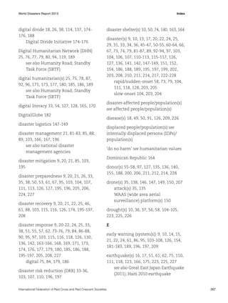 World Disasters Report 2013	Index

digital divide 18, 26, 38, 114, 137, 174176, 188
Digital Divide Initiative 174-176
Digital Humanitarian Network (DHN)
25, 76, 77, 79, 80, 94, 119, 189
see also Humanity Road; Standby
Task Force (SBTF)
digital humanitarian(s) 25, 75, 78, 87,
92, 96, 171, 173, 177, 180, 185, 186, 189
see also Humanity Road; Standby
Task Force (SBTF)
digital literacy 33, 54, 127, 128, 165, 170
DigitalGlobe 182
disaster logistics 147-149
disaster management 21, 81-83, 85, 88,
89, 103, 166, 167, 196
see also national disaster
management agencies
disaster mitigation 9, 20, 21, 85, 103,
195
disaster preparedness 9, 20, 21, 26, 33,
35, 38, 50, 53, 61, 67, 95, 103, 104, 107,
111, 113, 126, 127, 195, 196, 205, 206,
224, 227
disaster recovery 9, 20, 21, 22, 25, 46,
61, 88, 103, 115, 116, 126, 174, 195-197,
208
disaster response 9, 20-22, 24, 25, 33,
38, 51, 55, 57, 62, 73-76, 79, 84, 86-88,
90, 95, 97, 103, 115, 116, 118, 126, 130,
136, 142, 163-166, 168, 169, 171, 173,
174, 176, 177, 179, 180, 185, 186, 188,
195-197, 205, 208, 227
digital 75, 84, 179, 186
disaster risk reduction (DRR) 33-36,
103, 107, 110, 196, 197

disaster shelter(s) 10, 50, 74, 140, 163, 164
disaster(s) 9, 10, 13, 17, 20, 22, 24, 25,
29, 31, 33, 34, 36, 45-47, 50-55, 60-64, 66,
67, 73, 74, 79, 81-87, 89, 92-94, 97, 103,
104, 106, 107, 110-113, 115-117, 126,
127, 136, 141, 142, 147-149, 151, 152,
154, 186, 188, 189, 195, 197, 199, 202,
203, 208, 210, 211, 214, 217, 222-228
rapid/sudden-onset 58, 73, 79, 104,
111, 118, 128, 203, 205
slow-onset 104, 203, 204
disaster-affected people/population(s)
see affected people/population(s)
disease(s) 18, 49, 50, 91, 126, 209, 226
displaced people/population(s) see
internally displaced persons (IDPs)/
population(s)
‘do no harm’ see humanitarian values
Dominican Republic 164
donor(s) 55-58, 97, 127, 135, 136, 140,
155, 188, 200, 206, 211, 212, 214, 228
drone(s) 35, 138, 146, 147, 149, 150, 207
attack(s) 35, 135
WAAS (wide area aerial
surveillance) platform(s) 150
drought(s) 10, 36, 37, 56, 58, 104-105,
223, 225, 226
E
early warning (system(s)) 9, 10, 14, 15,
21, 22, 24, 61, 86, 95, 103-108, 126, 154,
181-183, 189, 196, 197, 209
earthquake(s) 16, 17, 51, 61, 62, 75, 110,
111, 118, 123, 166, 175, 223, 225, 227
see also Great East Japan Earthquake
(2011); Haiti 2010 earthquake

International Federation of Red Cross and Red Crescent Societies	267

 
