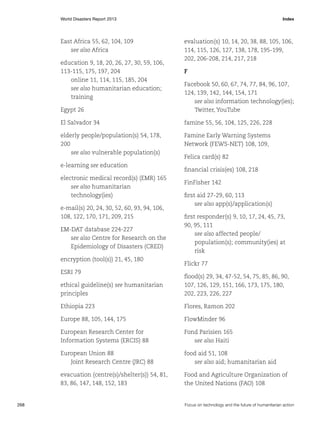 World Disasters Report 2013	Index

East Africa 55, 62, 104, 109
see also Africa
education 9, 18, 20, 26, 27, 30, 59, 106,
113-115, 175, 197, 204
online 11, 114, 115, 185, 204
see also humanitarian education;
training

evaluation(s) 10, 14, 20, 38, 88, 105, 106,
114, 115, 126, 127, 138, 178, 195-199,
202, 206-208, 214, 217, 218
F

Egypt 26

Facebook 50, 60, 67, 74, 77, 84, 96, 107,
124, 139, 142, 144, 154, 171
see also information technology(ies);
Twitter, YouTube

El Salvador 34

famine 55, 56, 104, 125, 226, 228

elderly people/population(s) 54, 178,
200
see also vulnerable population(s)

Famine Early Warning Systems
Network (FEWS-NET) 108, 109,

e-learning see education
electronic medical record(s) (EMR) 165
see also humanitarian
technology(ies)
e-mail(s) 20, 24, 30, 52, 60, 93, 94, 106,
108, 122, 170, 171, 209, 215
EM-DAT database 224-227
see also Centre for Research on the
Epidemiology of Disasters (CRED)
encryption (tool(s)) 21, 45, 180
ESRI 79

Felica card(s) 82
financial crisis(es) 108, 218
FinFisher 142
first aid 27-29, 60, 113
see also app(s)/application(s)
first responder(s) 9, 10, 17, 24, 45, 73,
90, 95, 111
see also affected people/
population(s); community(ies) at
risk
Flickr 77

ethical guideline(s) see humanitarian
principles
Ethiopia 223

Flores, Ramon 202

Europe 88, 105, 144, 175

FlowMinder 96

European Research Center for
Information Systems (ERCIS) 88

Fond Parisien 165
see also Haiti

European Union 88
Joint Research Centre (JRC) 88

food aid 51, 108
see also aid; humanitarian aid

evacuation (centre(s)/shelter(s)) 54, 81,
83, 86, 147, 148, 152, 183

268	

flood(s) 29, 34, 47-52, 54, 75, 85, 86, 90,
107, 126, 129, 151, 166, 173, 175, 180,
202, 223, 226, 227

Food and Agriculture Organization of
the United Nations (FAO) 108

Focus on technology and the future of humanitarian action

 