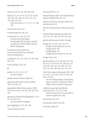 World Disasters Report 2013	Index

food security 23, 36, 108, 109, 184

Germany 88, 89, 152

food 22, 23, 50, 52-54, 56, 59, 61, 63, 93,
108, 109, 145, 148, 151, 163, 174, 178,
181, 184, 225, 226
(lack of) access to 11, 31, 73, 74, 108,
109

Global Disaster Alert and Coordination
System (GDACS) 88, 104, 112

French Red Cross 114
FrontlineSMS 48, 108, 120
Fukushima 51, 152, 153, 216
see also Great East Japan
Earthquake (2011); Japan; nuclear
accident(s); TEPCO (Tokyo Electric
Power Company)
Fundamental Principles see
International Red Cross and Red
Crescent Movement
funding 53, 122, 127, 138, 172, 187, 188,
202, 214
fund-raising 9, 124, 142
G
gender 18, 20, 31, 34, 137
see also women
gender-based violence (GBV) 22
general packet radio service (GPRS)
109, 110, 205, 212
geographic information system (GIS)
33, 81-83, 85, 86, 118, 164, 166, 169, 196,
197
geospatial (data/technology(ies)) 15, 34,
73, 118, 166, 167
see also satellite imagery
geo-tag(ging) 54, 122, 143, 184

Global Facility for Disaster Reduction
and Recovery 110
Global Framework for Climate Services
36
Global Positioning System (GPS) 90,
122, 142, 147, 181, 197, 210-212, 216
global warming see climate change
Google 24, 79, 106, 118, 170, 179
Google Crisis Response 24, 164
Google Earth 118
Google Maps 118
Google Person Finder 24, 53, 164
Gorgon Stare 150
government(s) 10, 13, 36-38, 50, 52, 62,
64, 66, 67, 78, 83, 85, 105, 108-110, 117,
128, 129, 140, 142, 145, 146, 152, 167169, 173, 181, 183, 200, 212, 215, 224
Great East Japan Earthquake (2011) 38,
47, 53-55, 74, 81-83, 136, 147-149, 152,
166, 179, 184
see also earthquake(s); Fukushima;
Japan; nuclear accident(s); TEPCO
(Tokyo Electric Power Company)
GSMA (Groupe Spéciale Mobile
Association) 51, 55, 66, 97, 186
Code of Conduct for the Use of SMS in
Disaster Response 97, 186
Guatemala 202, 223
Guatemalan Red Cross 202
Gulrukh, Saydia 46

German Red Cross 89

International Federation of Red Cross and Red Crescent Societies	269

 