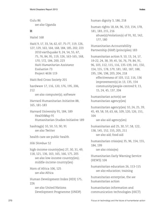 World Disasters Report 2013	Index

Gulu 86
see also Uganda
H
Haitel 168
Haiti 9, 17, 33, 54, 62, 67, 75-77, 119, 126,
127, 129, 163, 164, 168, 184, 185, 202, 223
2010 earthquake 9, 24, 54, 55, 67,
75, 76, 84, 95, 119, 126, 163-165, 168,
170, 172, 184, 200, 223
Haiti Humanitarian Assistance
Evaluation 73
Project 4636 119
Haiti Red Cross Society 201
hardware 17, 116, 120, 176, 195, 206,
212
see also computer(s); software
Harvard Humanitarian Initiative 88,
165, 181-183
Harvard University 91, 184, 189
HealthMap 91
Humanitarian Studies Initiative 189
hashtag(s) 10, 50, 53, 90, 91
see also Twitter
health care see public health
Hibi Shimbun 52
high-income country(ies) 27, 30, 31, 49,
118, 121, 136, 163, 165, 166, 175, 205
see also low-income country(ies);
middle-income country(ies)
Horn of Africa 106, 125
see also Africa
Human Development Index (HDI) 175,
226
see also United Nations
Development Programme (UNDP)
270	

human dignity 3, 186, 218
human rights 18, 64, 96, 153, 154, 178,
181, 183, 215, 216
abuse(s)/violation(s) of 91, 92, 142,
177, 180
Humanitarian Accountability
Partnership (HAP) (principles) 183
humanitarian action 9, 10, 13, 14, 17,
19-22, 24, 38, 39, 45, 56, 76, 79, 84, 91,
96, 103, 112, 115, 116, 135-139, 141, 150,
154, 155, 178, 179, 181, 182, 187, 188,
195, 196, 198, 203, 204, 218
effectiveness of 103, 112, 116, 136
improvement(s) in 13, 135, 154
community/people-centred 9, 13,
15, 24, 45, 137, 204
humanitarian actor(s) see
humanitarian agency(ies)
humanitarian agency(ies) 10, 24, 25, 39,
45, 49, 58, 59, 63, 66, 109, 120, 126, 151,
164
see also aid agency(ies)
humanitarian aid 25, 30, 57, 58, 122,
138, 145, 152, 155, 205, 211
see also aid; food aid
humanitarian crisis(es) 35, 96, 154, 155,
184, 199
see also crisis(es)
Humanitarian Early Warning Service
(HEWS) 104
humanitarian education 26, 113-115
see also education; training
humanitarian enterprise, the see
humanitarian action
humanitarian information and
communication technologies (HICT)
Focus on technology and the future of humanitarian action

 