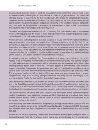 World Disasters Report 2013	

Chapter 1 Humanitarian technology

Developed with everyday people in mind, the presentation of first-aid content was a reversal to the
traditional method of teaching first aid, with the new approach engaging the learner directly with the
intended change, or outcome, for the ill or injured person. This avoids the complicated mechanics,
diagnoses and technicalities which can distract people from learning the principal aim of any first-aid
act: to preserve life, promote recovery and prevent worsening of the condition. Reduced complexity
might also assist the first-aid helper in an emergency, enabling them to adapt to their circumstances
and recall the most important part of the skill they need.
Of course, simplifying the material is only part of the story. The rapid development of smartphone
mobile technology provided the means to make first-aid content more available to potential helpers
by literally putting the information at people’s fingertips.
Analysis of mobile technology trends shows an explosion in its use, with the UK mobile market totalling some 84 million subscribers by the end of 2012 (Paterson and Lane, 2010). By 2016, 65 per
cent of the UK population will access this technology via smartphones (eMarketer, 2013) and, of the
8.06 million app users in the UK in 2010, some 76 per cent accessed via a smartphone (Paterson
and Lane, 2010). In the case of first aid, the mobility of smartphones provides a dual opportunity:
smartphones offer the possibility to provide rapid emergency advice when it is needed and also
permit people to browse and learn from content at their own leisure.
In developing their app, the British Red Cross decided that it should be more than functional – it
needed to be a compelling market leader, of excellent educational quality, free, easy to navigate
and offer wider emergency preparedness advice. Interaction was also important, with different tabs
allowing users to decide what to focus on. The ‘learn’ section is predominantly video-led since
research shows that viewing video demonstrations, even without practising them, enables people to
perform some skills more effectively than untrained individuals could (Eisenburger and Safar, 1999).
The ‘emergency’ section, a defining feature of the app, gives emergency support tools in simple,
straightforward steps, such as calling emergency services, and timing devices for managing burns
and resuscitation. Finally, the ‘test’ section tests skills through quizzes.
Since its launch in December 2011, the first-aid app has won two industry awards, the first for best
app in the Digital Communications Awards (Europe) (Quadriga, 2012) and the second for best use
of digital media in the CorpComms Awards (Dunne, 2012). While these awards are satisfying, it is
the feedback from people who use the app that shows its real contribution to reducing vulnerability.
One person wrote via the ‘tell us your story’ function: “This app is great. I am a fast response paramedic in London and I was called to a category one [life-threatening] call at a school; there was a
student with this app that used it to revive the patient. If this app was not out there then there would
be one less person in the world.”
Billed as building ‘real-world’ resilience via a digital model, the app has certainly succeeded in its aim
to put first-aid advice, literally, in the hands of thousands of people. The target of 30,000 downloads
was shattered within nine days of its launch and the current total number of downloads is more than
500,000.
Analysis shows the app is primarily used to learn first aid before an emergency, using the ‘learn’ or
the equally popular ‘test’ tab. To a lesser extent, people also access the app during emergencies.

28	

Focus on technology and the future of humanitarian action

 