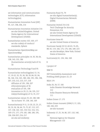 World Disasters Report 2013	Index

see information and communication
technologies (ICT); information
technology(ies)
Humanitarian Innovation Fund (HIF)
95, 127, 198, 204, 214
Humanitarian Innovation Initiative 214
see also United Kingdom; United
States Agency for International
Development (USAID)
humanitarian norms 163, 169, 177
see also code(s) of conduct/
standards; Sphere
Humanitarian OpenStreetMap see
OpenStreetMap
humanitarian principles 14, 30, 38, 64,
138, 143, 155, 186
(humanitarian actor(s)) lack of 14,
30
Humanitarian Technology Fund 95
humanitarian technology(ies) 13, 14,
17, 19-22, 32, 35, 36, 38, 39, 84, 92, 94,
96, 146, 154, 165, 180, 184, 195, 196, 198,
207, 210, 212, 213, 217, 218
diffusion of 195, 198, 207
ethics/principles of 36
evaluation of 195, 198
innovation in 20, 21, 94, 195, 217
risk(s)/challenge(s) of 14, 35, 217
humanitarian values 35, 63, 186-188
‘do no harm’ 97, 138, 146, 169
humanitarian(s) 9-11, 15-20, 22, 25, 27,
30, 33, 36, 38, 64, 73, 75, 87, 112, 127,
137, 138, 142, 145, 150-152, 154, 155,
169-172, 177, 179, 182, 188, 189, 195,
196, 204-207, 216, 217
see also aid worker(s)

Humanity Road 76, 79
see also digital humanitarian(s);
Digital Humanitarian Network
(DHN)
Humanity United 214-216
Tech Challenge for Atrocity
Prevention 214
see also United States Agency for
International Development (USAID)
Hurricane Irene 85
see also United States of America
Hurricane Sandy 50-52, 60-63, 74, 85,
88, 92, 119, 166, 173, 174, 184, 189, 223
see also Brooklyn; New York; United
States of America
hurricane(s) 61, 126, 166, 168
I
I project 47
IBM 93
IDP Vulnerability Assessment and
Profiling (IVAP) project 22, 23
IKEA 174
India 26, 34, 57, 166
India Disaster Knowledge Network
112
India Disaster Resource Network
111
Indian Ocean 17, 175
Indian Ocean tsunami (2004) 9, 17, 103,
140, 166, 223
see also tsunami
Indonesia 17, 25, 34, 86, 107, 110, 140,
141
National Agency for Disaster
Management 110

International Federation of Red Cross and Red Crescent Societies	271

 